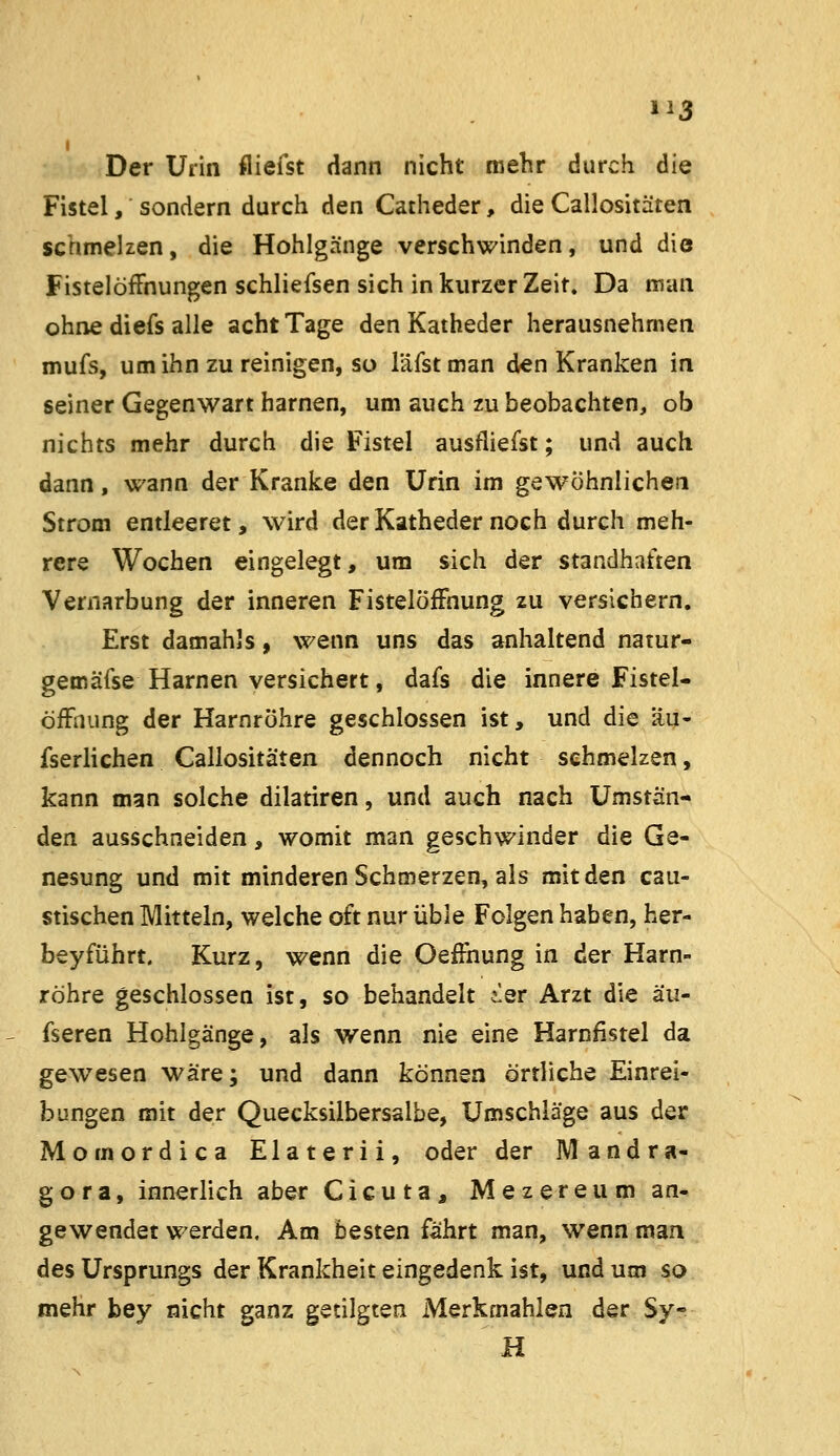 Der Urin fliefst dann nicht mehr durch die Fistel, sondern durch den Catheder, die Callositäten schmelzen, die Hohlgänge verschwinden, und die Fistelöffnungen schliefsen sich in kurzer Zeit. Da man ohne diefs alle acht Tage den Katheder herausnehmen mufs, um ihn zu reinigen, so läfstman den Kranken in seiner Gegenwart harnen, um auch zu beobachten, ob nichts mehr durch die Fistel ausfliegst; und auch dann, wann der Kranke den Urin im gewöhnlichen Strom entleeret, wird der Katheder noch durch meh- rere Wochen eingelegt, um sich der standhaften Vernarbung der inneren Fistelöffnung zu versichern. Erst damahls, wenn uns das anhaltend natur- gemäfse Harnen versichert, dafs die innere Fistel- öffnung der Harnröhre geschlossen ist, und die äu- fserlichen Callositäten dennoch nicht schmelzen, kann man solche dilatiren, und auch nach Umstän- den ausschneiden, womit man geschwinder die Ge- nesung und mit minderen Schmerzen, als mit den cau- stischen Mitteln, welche oft nur üble Folgen haben, her- beyführt. Kurz, wenn die Oeffnung in der Harn- röhre geschlossen ist, so behandelt ier Arzt die äu- fseren Hohlgänge, als wenn nie eine Harnfistel da gewesen wäre; und dann können örtliche Einrei- bungen mit der Quecksilbersalbe, Umschläge aus der Momordica Elaterii, oder der Mandra- gora, innerlich aber Cicuta, Mezereum an- gewendet werden. Am besten fährt man, wenn man des Ursprungs der Krankheit eingedenk ist, und um so mehr bey nicht ganz getilgten Merkmahlen der Sy- H