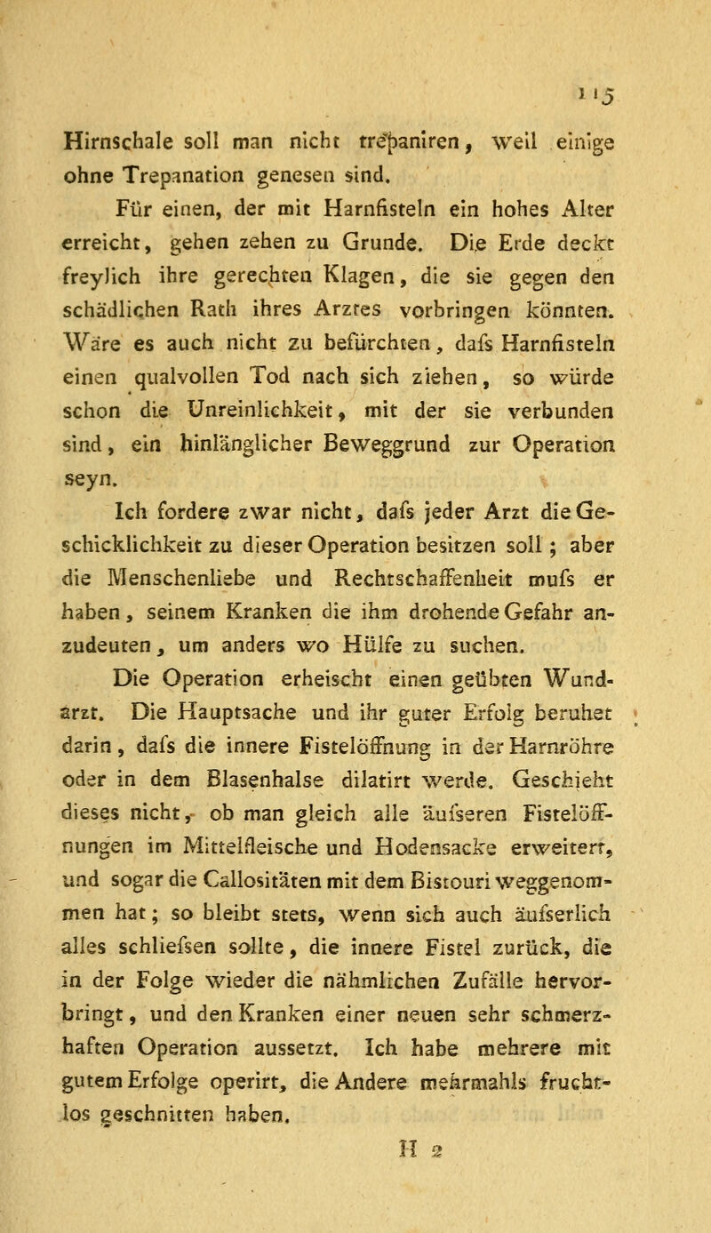 i'5 Hirnschale soll man nicht tre^fjamren, well einige ohne Trepanation genesen sind. Für einen, der mit Harnfistein ein hohes Alter erreicht, gehen zehen zu Grunde. Die Erde deckt freyJich ihre gerechten Klagen, die sie gegen den schädlichen Rath ihres Arztes vorbringen könnten. Wäre es auch nicht zu befürchten, dafs Harnfisteln einen qualvollen Tod nach sich ziehen, so würde schon die Unreinlichkeit, mit der sie verbunden sind, ein hinlänglicher Beweggrund zur Operation seyn. Ich fordere zwar nicht, dafs jeder Arzt die Ge- schicklichkeit zu dieser Operation besitzen soll; aber die Menschenliebe und RechtschafFenheit mufs er haben, seinem Kranken die ihm drohende Gefahr an- zudeuten, um anders wo Hülfe zu suchen. Die Operation erheischt einen geübten Wund- arzt. Die Hauptsache und ihr guter Erfolg beruhet ; darin, dafs die innere Fistelöffnung in der Harnröhre oder in dem Blasenhalse dilatirt werde. Geschieht dieses nicht,- ob man gleich alle äufseren FistelöfF- nungen im Mittelfleische und Hodensacke erweitert, und sogar die Callosit'äten mit dem Bistouri weggenom- men hat; so bleibt stets, wenn sich auch äufserlich alles schliefsen sollte, die innere Fistel zurück, die in der Folge wieder die nähmiichen Zufälle hervor- bringt , und den Kranken einer neuen sehr schmerz- haften Operation aussetzt. Ich habe mehrere mit gutem Erfolge operirt, die Andere mshrmahls frucht- los geschnitten haben. H s