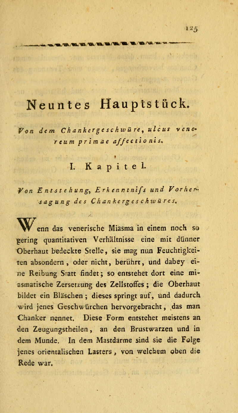 Neuntes Hauptstück. Von dem Ckankergesckwü re, ulcuf vene- r cum primae af/eetio nis^ I. Kapitel. Won Entstehung^ Erh enntnifs und Vorher». Tagung des Chanhergeschwüres, W enn das venerische Miasma in einem noch so gering quantitativen Verhältnisse eine mit dünner Oberhaut bedeckte Stelle, sie mag nun Feuchtigkei- ten absondern, oder nicht, berührt, und dabey ei- ne Reibung Sratt findet; so entstehet dort eine mi* asmatische Zersetzung des Zellstoffes; die Oberhaut bildet ein Bläschen; dieses springt auf, und dadurch wird jenes Geschwürchen hervorgebracht, .das man Chanker nennet. Diese Form entstehet meistens an den Zeugungstheilen, an den Brustwarzen und in dem Munde. In dem Mastdärme sind sie die Folge jenes orientalischen Lasters ^ von welchem oben die Rede war.