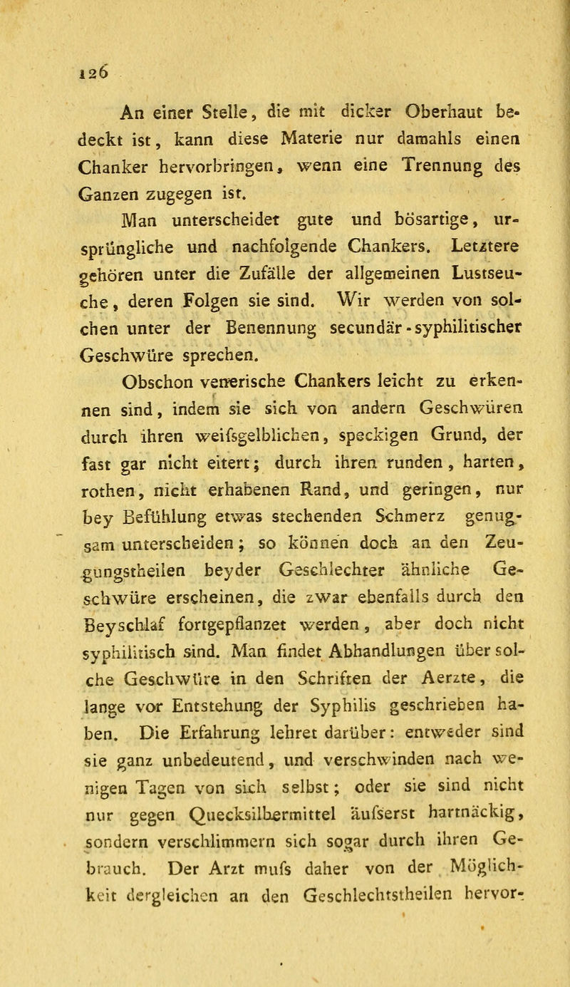 An einer Stelle, die mit dicker Oberhaut be- deckt ist, kann diese Materie nur daraahls einen Chanker hervorbringen, wenn eine Trennung des Ganzen zugegen ist. Man unterscheidet gute und bösartige, ur- sprüngliche und nachfolgende Chankers. Letztere gehören unter die Zufälle der allgemeinen Lustseu- che , deren Folgen sie sind. Wir werden von sol- chen unter der Benennung secundär-syphilitischer Geschwüre sprechen. Obschon vefferische Chankers leicht zu erken- nen sind, indem sie sich von andern Geschwüren durch ihren weifsgelblichen, speckigen Grund, der fast gar nicht eitert; durch ihren runden, harten, rothen, nicht erhabenen Rand, und geringen, nur bey Befühlung etwas stechenden Schmerz genug- sam unterscheiden ; so können doch an den Zeu- gungstheilen beyder Geschlechter ähnliche Ge- schwüre erscheinen, die zwar ebenfalls durch den Bey schlaf fortgepflanzet werden, aber doch nicht syphilitisch sind. Man findet Abhandlungen über sol- che Geschwüre in den Schriften der Aerzte, die lange vor Entstehung der Syphilis geschrieben ha- ben. Die Erfahrung lehret darüber: entweder sind sie ganz unbedeutend, und verschwinden nach we- nigen Tagen von sich selbst; oder sie sind nicht nur gegen Quecksilbermittel äufserst hartnäckig, ^sondern verschUmmern sich sogar durch ihren Ge- brauch. Der Arzt mufs daher von der Möglich- keit dergleichen an den Geschlechtstheilen hervorr