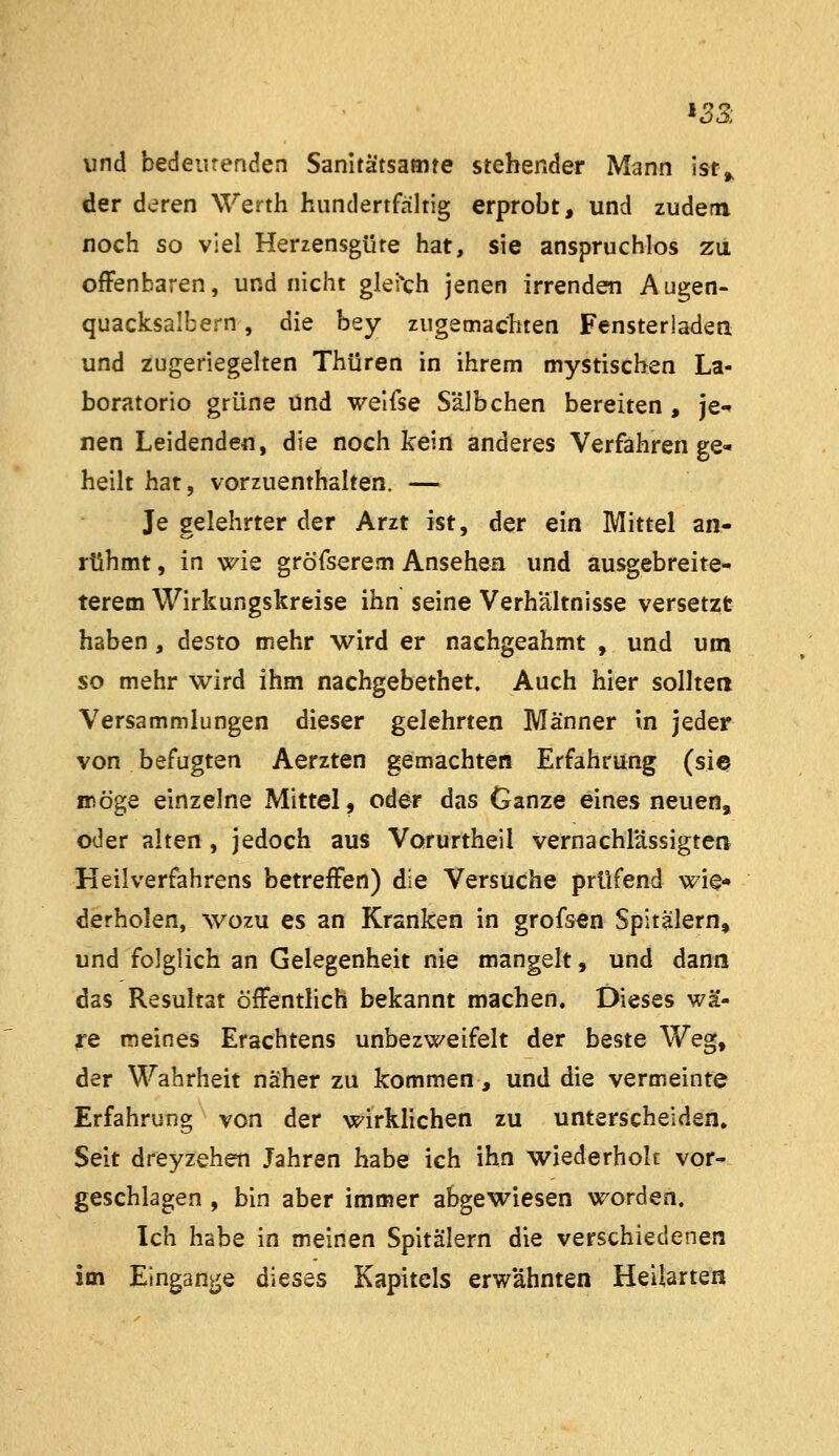 und bedeutenden Sanitätsamte stehender Mann ist^ der deren Werth hundertfältig erprobt, und zudem noch so viel Herzensgüte hat, sie anspruchlos zu ofFenbaren, und nicht glei'ch jenen irrenden A ugen- quacksalbern, die bey zugemachten Fensterladen und zugeriegelten Thüren in ihrem mystischen La- boratorio grüne und welfse S'älbchen bereiten, je-» nen Leidenden, die noch kein anderes Verfahren ge- heilt hat, vorzuenthalten. — Je gelehrter der Arzt ist, der ein Mittel an- rühmt, in wie gröfserem Ansehen und ausgebreite- terem Wirkungskreise ihn seine Verhältnisse versetzt haben, desto mehr wird er nachgeahmt , und um so mehr wird ihm nachgebethet. Auch hier sollten Versammlungen dieser gelehrten Männer in jeder von befugten Aerzten gemachten Erfahrung (sie möge einzelne Mittel, oder das Ganze eines neuen, oder alten , jedoch aus Vorurtheil vernachlässigten Heilverfahrens betreffen) die Versuche prüfend wie- derholen, wozu es an Kranken in grofs^n Spitälern» und folglich an Gelegenheit nie mangelt, und dann das Resultat öffentlich bekannt machen. Dieses wä- re meines Erachtens unbezweifelt der beste Weg, der Wahrheit näher zu kommen, und die vermeinte Erfahrung von der wirkHchen zu unterscheiden» Seit dreyzehen Jahren habe ich ihn wiederhole vor- geschlagen , bin aber immer abgewiesen worden. Ich habe in meinen Spitälern die verschiedenen im Eingänge dieses Kapitels erwähnten Heilarteß