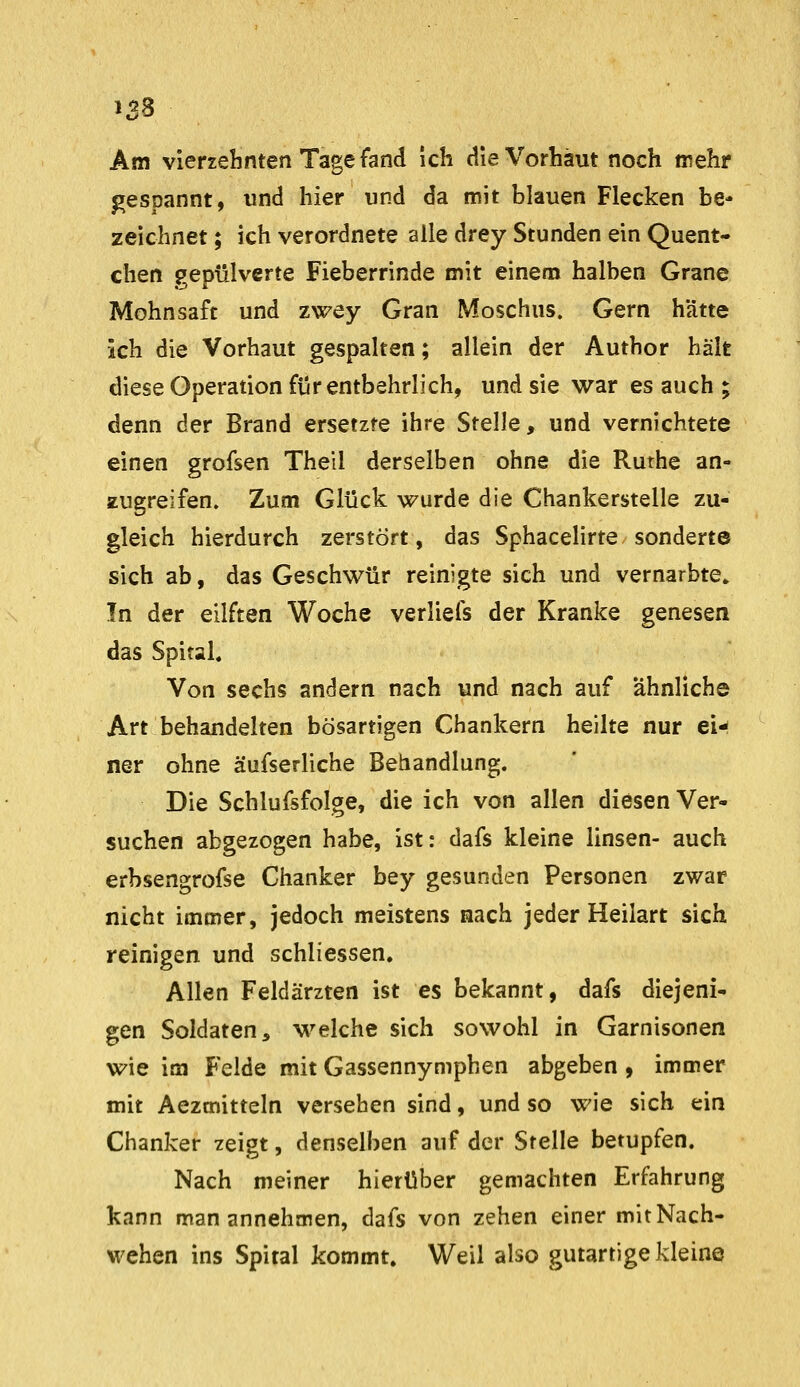 Am vierzehnten Tage fand ich die Vorhaut noch mehr gespannt, und hier und da mit blauen Flecken be* zeichnet; ich verordnete alle drey Stunden ein Quent- chen gepulverte Fieberrinde mit einem halben Grane Mohnsaft und zwey Gran Moschus. Gern hätte ich die Vorhaut gespalten; allein der Author hält diese Operation für entbehrlich, und sie war es auch ; denn der Brand ersetzte ihre Stelle, und vernichtete einen grofsen Thell derselben ohne die Ruthe an- zugreifen. Zum Glück wurde die Chankerstelle zu- gleich hierdurch zerstört, das Sphacelirte sonderte sich ab, das Geschwür reinigte sich und vernarbte» In der eilften Woche verliefs der Kranke genesen das Spital« Von sechs andern nach und nach auf ähnliche Art behandelten bösartigen Chankern heilte nur ei-^ ner ohne äufserliche Behandlung. Die Schlufsfolge, die ich von allen diesen Ver- suchen abgezogen habe, ist: dafs kleine linsen- auch erbsengrofse Chanker bey gesunden Personen zwar nicht immer, jedoch meistens nach jeder Heilart sich reinigen und schliessen. Allen Feldärzten ist es bekannt, dafs diejeni- gen Soldaten, welche sich sowohl in Garnisonen wie im Felde mit Gassennymphen abgeben, immer mit Aezmitteln versehen sind, und so wie sich ein Chanker zeigt, denselben auf der Stelle betupfen. Nach meiner hierüber gemachten Erfahrung kann man annehmen, dafs von zehen einer mit Nach- wehen ins Spital kommt. Weil also gutartige kleine