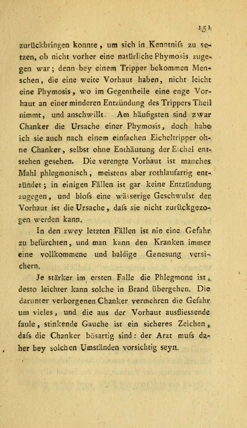 13^. zurückbringen konnte , um sich in Kenntnifs zu se^ tzen, ob nicht vorher eine natürliche Phymosis zuge-» gen war; dennbey einem Tripper bekommen Men- schen, die eine weite Vorhaut haben, nicht leicht eine Phymosis, wo im Gegentheile eine enge Vor- haut an einer minderen Entzündung des Trippers Theil nimmt, und anschwillt. Am häufigsten sind zwar Chanker die Ursache einer Phymosis, doch habe- ich sie auch nach einem einfachen Eicheltripper oh- ne Chanker, selbst ohne Enthäutung der Eichel ent- stehen gesehen. Die verengte Vorhaut ist manches Mahl phlegmonisch, meistens aber rothlaufartig ent- zündet ; in einigen Fällen ist gar keine Entzündung, zugegen, und blofs eine wässerige Geschwulst der, Vorhaut ist die Ursache, dafs sie nicht zurückgezo- gen werden kann. In den zwey letzten Fällen ist nie eine Gefahr zu befürchten, und man kann den Kranken immer eine vollkommene und baldige Genesung versi-^ ehern. Je stärker im ersten Falle die Phlegmone ist,, desto leichter kann solche in Brand übergehen. Die darunter verborgenen Chanker vermehren die Gefahr um vieles, und die aus der Vorhaut ausfliessende faule, stinkende Gauche ist ein sicheres Zeichen, clafs die Chanker bösartig sind: der Arzt mufs da- her bey solchen Umständen vorsichtig seyn.