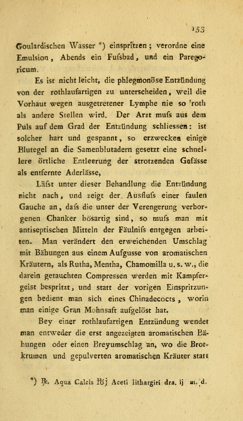 Coulardischea Wasser *) einspriben; verordne eine Emulsion, Abends ein Fufsbad, und ein Parego- yicum. Es ist nicht leicht, die phlegmonöse Entzündung von der rothlaufartigen zu unterscheiden, weil die Vorhaut wegen ausgetretener Lymphe nie so ^roth als andere Stellen wird. Der Arzt mufs aus dem Puls auf dem Grad der Entzündung schliessen: ist solcher hart und gespannt, so erzweckea einige Blutegel an die Samenblutadern gesetzt eine schnel- lere örtliche Entleerung der strotzenden Gefässe als entfernte Aderlässe, Läfst unter dieser Behandlung die Entzündung r.icht nach, und zeigt der Ausflufs einer faulen Gauche an, dafs die unter der Verengerung verbor- genen Chanker bösartig sind, so mufs man mit antiseptischen Mitteln der Fäulnifs entgegen arbei- ten. Man verändert den erweichenden Umschlag mit Bähungen aus einem Aufgusse von aromatischen Kräutern, als Rutha, Mentha, Chamomilla u. s. w., die darein getauchten Compressen werden mit Kampfer» geist bespritzt j und statt der vorigen Einspritzun- gen bedient man sich eines Chinadecocts , worin man einige Gran Mohnsaft aufgelöst hat, Bey einer rothlaufartigen Entzündung wendet man entweder die erst angezeigten aromatischen Bä- hungen oder einen Breyumschlag an, wo die Brot- krumen und gepulverten aromatischen Kräuter statt *) 9^. Aqua Calcis ibj Acetl Hthargiri dra. ij ai, d.