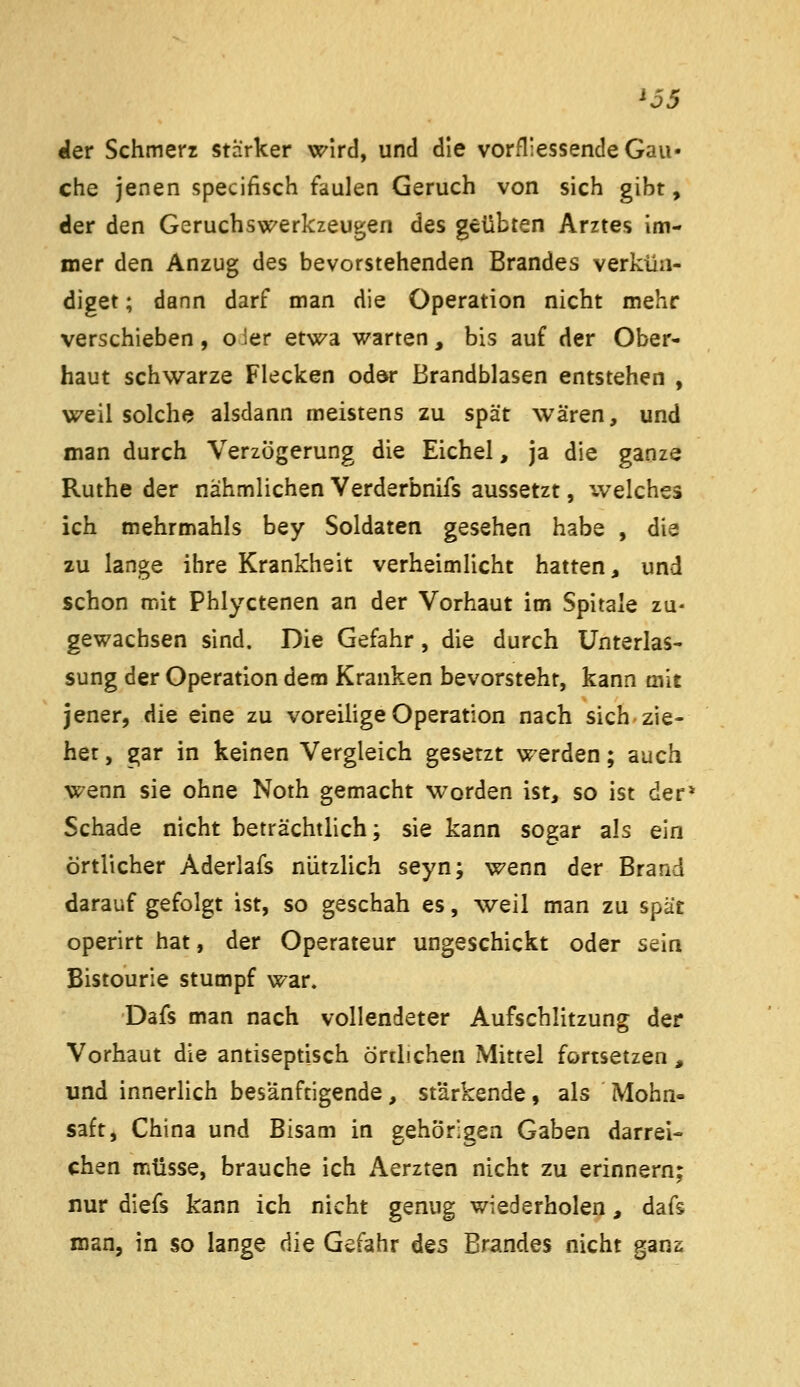 '55 «(er Schmerz starker wird, und die vorfliessende Gau- che jenen specifisch faulen Geruch von sich gibt, der den Geruchswerkzeugen des geübten Arztes im- mer den Anzug des bevorstehenden Brandes verkün- diget ; dann darf man die Operation nicht mehr verschieben, oier etwa warten, bis auf der Ober- haut schwarze Flecken odar Brandblasen entstehen , weil solche alsdann meistens zu spät wären, und man durch Verzögerung die Eichel, ja die ganze Ruthe der nahmlichen Verderbnifs aussetzt, welches ich mehrmahls bey Soldaten gesehen habe , die zu lange ihre Krankheit verheimlicht hatten, und schon mit Phlyctenen an der Vorhaut im Spirale zu- gewachsen sind. Die Gefahr, die durch Unterlas- sung der Operation dem Kranken bevorsteht, kann mit jener, die eine zu voreilige Operation nach sich zie- her , gar in keinen Vergleich gesetzt werden; auch wenn sie ohne Noth gemacht worden ist, so ist der* Schade nicht beträchtlich; sie kann sogar als ein örtlicher Aderlafs nützlich seyn; wenn der Brand darauf gefolgt ist, so geschah es, weil man zu spät operirt hat, der Operateur ungeschickt oder sein Bistourie stumpf war. Dafs man nach vollendeter Aufschlitzung der Vorhaut die antiseptisch örtlichen Mittel fortsetzen, und innerlich besänftigende, stärkende, als Mohn- saft, China und Bisam in gehörigen Gaben darrei- chen müsse, brauche ich Aerzten nicht zu erinnern; nur diefs kann ich nicht genug wiederholen, dafs man, in so lange die Gefahr Aqs Brandes nicht gans