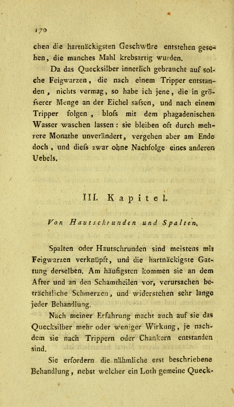 ■i70 chen die hartnäckigsten Geschwüre entstehen gese-^ hen, die manches Mahl krebsartig wurden. Da das Quecksilber innerlich gebraucht auf sol-^ che Feigwarzen, die nach einem Tripper entstan-- den , nichts vermag, so habe ich jene, die in grö- ßerer Menge an der Eichel safsen, und nach einem- Tripper folgen , blofs mit dem phagadenischen- Wasser waschen lassen: sie bleiben oft durch meh-* rere Monathe unverändert, vergehen aber am End© doch , und diefs zwar oljne Nachfolge eines andere» Uebels. IIL Kapitel. P^on Hautsc kr und^n und S pal ten^ Spalten oder Hautschrunden sind meistens mit Feig Warzen verknüpft, und die hartnäckigste Gat-. tung derselben. Am häufigsten kommen sie an dem After und an den Schamtheilen vor, verursachen be-» trächtliche Schmerzen, und widerstehen sehr lange jeder Behandlung. Nach meiner Erfahrung macht auch auf sie das Quecksilber mehr oder wen'ger Wirkung, je nach^ dem sie nach Trippern oder Chankern entstanden sind. Sie erfordern die nähmliche erst beschriebene Behandlung, nebst welcher ein Loth gemeine Queck*