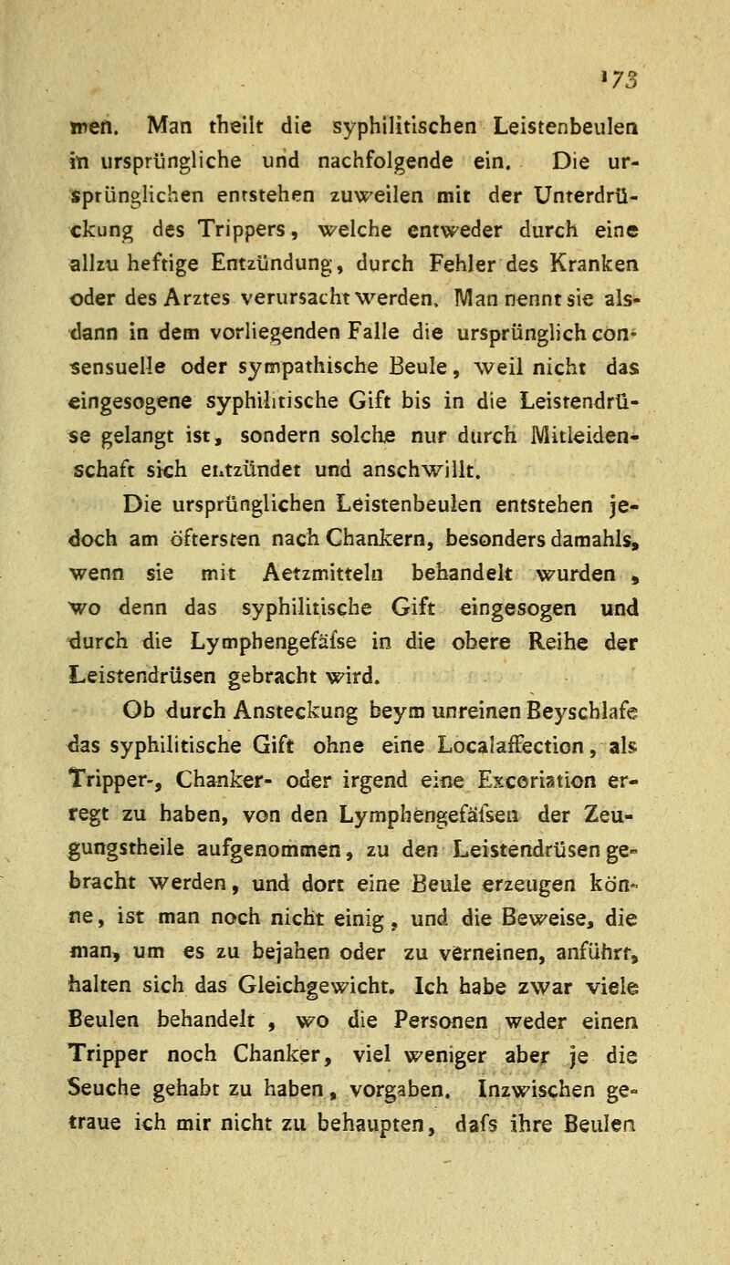 ^73 men. Man theilt die syphilitischen Leistenbeulen iti ursprüngliche und nachfolgende ein. Die ur- sprünglichen entstehen zuweilen mit der Unterdrü- ckung des Trippers, welche entweder durch eine allzu heftige Entzündung, durch Fehler des Kranken oder des Arztes verursacht werden. Man nennt sie als- tlann in dem vorliegenden Falle die ursprünglich con- sensuelle oder sympathische Beule, weil nicht das eingesogene syphilitische Gift bis in die Leistendrü- se gelangt ist, sondern solche nur durch Mitleiden- schaft sich entzündet und anschwillt. Die ursprünglichen Leistenbeulen entstehen je- doch am öftersten nach Chankern, besonders daraahls, wenn sie mit Aetzmitteln behandelt wurden , wo denn das syphilitische Gift eingesogen und durch die Lympbengefäfse in die obere Reihe der Leistendrüsen gebracht wird. Ob durch Ansteckung beym unreinen Beyscblafe ^as syphilitische Gift ohne eine LocalafFection, als Tripper-, Chanker- oder irgend eine Excoriation er- regt zu haben, von den Lymphengefäfsea der Zeu- gungstheile aufgenommen, zu den Leistendrüsen ge- bracht werden, und dort eine Beule erzeugen kön- ne , ist man noch nicht einig, und die Beweise, die man, um es zu bejahen oder zu verneinen, anführt, halten sich das Gleichgewicht. Ich habe zwar viele Beulen behandelt , wo die Personen weder einen Tripper noch Chanker, viel weniger aber je die Seuche gehabt zu haben, vorgaben. Inzwischen ge- traue ich mir nicht zu behaupten, dafs ihre Beulen