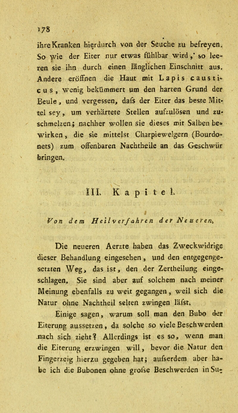 17S ihre Kranken hierdurch von der Seuche zu befreyen. So wie der Eiter nur etwas fühlbar wird ,* so lee- ren sie ihn durch einen länglichen Einschnitt aus. Andere eröiFnen die Haut mit Lapis c aus ti« c u s , wenig bekümmert um den harten Grund der Beule, und vergessen, dafs der Eiter das beste Mit- tel sey, um verhärtete Stellen aufzulösen und zu- schmelzen; nachher wollen sie dieses mit Salben be* wirken, die sie mittelst Charpiewelgern (Bourdo* nets) zum offenbaren Nachtheile an das Geschwür bringen. liL Kapitel $^on dem Heilverfahren der Neueren^ Die neueren Aerzte haben das 2;w:eckwidrige dieser Behandlung eingesehen, und den entgegenge- setzten Wegj das ist, den der Zertheilung einge- schlagen, Sie sind aber auf solchem nach meiner Meinung ebenfalls zu weit gegangen, weil sich die Natur ohne Nachtheil selten zwingen läfst» Einige sagen, warum soll man den Bubo der Eiterung aussetzen, da solche so viele Beschwerden .nach sich zieht? Allerdings ist es so, wenn man die Eiterung erzwingen will, bevor die Natur den Fingerzeig hierzu gegeben hat; aufserdem aber ha- be ich die ßubonen ohne grofse Beschwerden in Su^