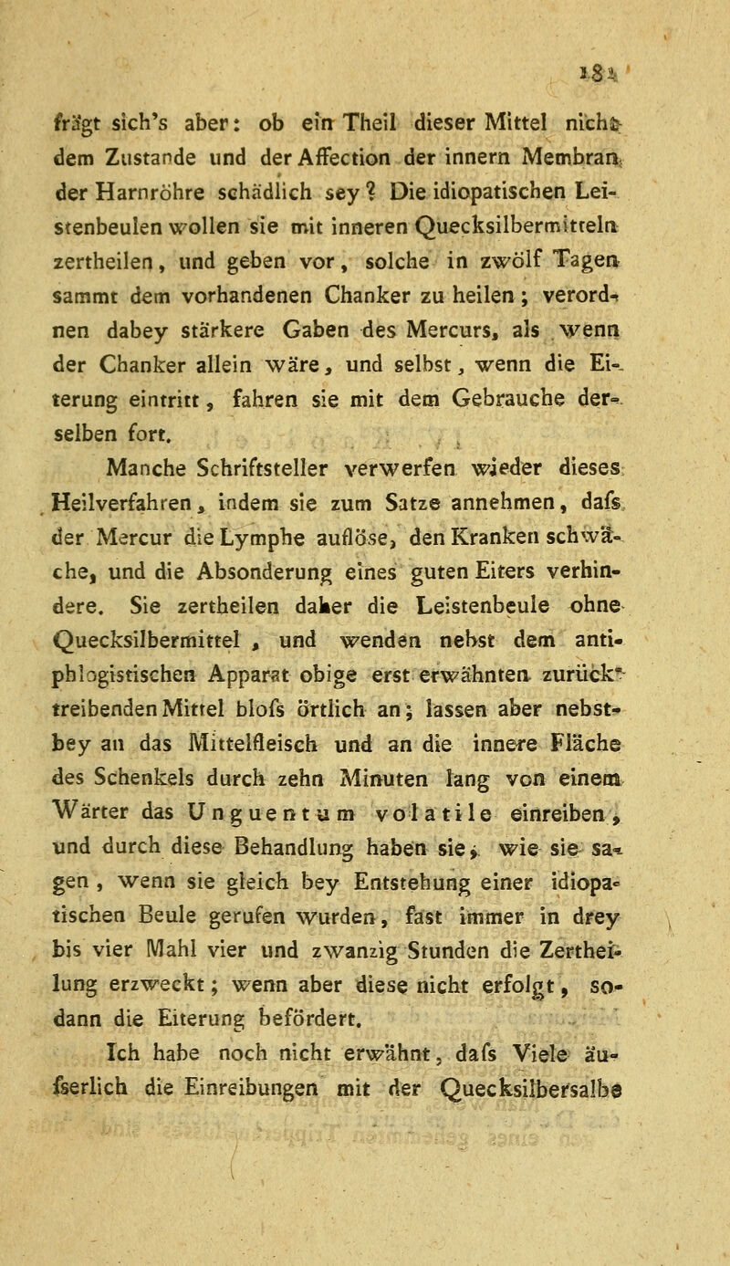 J.8i 5t sich's aber: ob eirr Theil dieser Mittel mchä^ dem Zustande und der Affection der innern iMembran; der Harnröhre schädlich sey ? Die idiopatischen Lei- stenbeuien wollen sie mit inneren Quecksilbermitteln zertheilen, und geben vor, solche in zwölf Tagea sammt dem vorhandenen Chanker zu heilen; verord^ nen dabey stärkere Gaben des Mercurs, als wenn der Chanker allein wäre, und selbst, wenn die Ei«. terung eintritt, fahren sie mit dem Gebrauche der«^ selben fort. Manche Schriftsteller verwerfen wieder dieses Heilverfahren, indem sie zum Satze annehmen, dafs der Mercur die Lymphe auflöse, den Kranken schwä- che, und die Absonderung eines guten Eiters verhin- dere. Sie zertheilen daker die Leistenbeule ohne Quecksilbermittel , und wenden nebst dem anti- phlogistischen Apparat obige erst erwähnten, zurück- treibenden Mittel blofs örtlich an; lassen aber nebst- bey an das Mittelfleisch und an die innere Fläche des Schenkels durch zehn Minuten Jang von eineni Wärter das U n g ue n t a m v o 1 a t i 1 e einreiben , und durch diese Behandlung haben sie > wie sie sa* gen , wenn sie gleich bey Entstehung einer idiopa« tischen Beule gerufen wurden, fast immer in drey bis vier Mahl vier und zwanzig Stunden die Zerthei- lung erzweekt; wenn aber diese nicht erfolgt, so- dann die Eiterung befördert. Ich habe noch nicht erwähnt, dafs Viele äu- fserlich die Einreibungen mit der Quecksilbersalbe