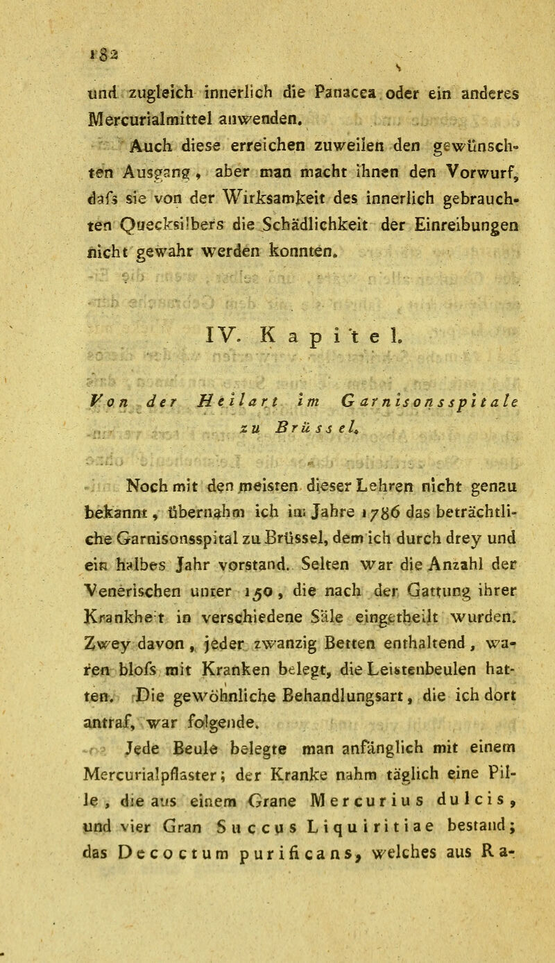 s und zugleich innerlich die Panacea oder ein anderes Mercurialmittel anwenden. Auch diese erreichen zuweilen den gewünsch- ten Ausgang, aber man macht ihnen den Vorwurf, dafs sie von der Wirksamkeit des innerlich gebrauch- ten Quecksilbers die Schädlichkeit der Einreibungen nicht gewahr werden konnten» IV. K a p i't e l Von der Hellart im G dtnisonsspitale züBrüsselt Noch mit den .meisten dieser Lehren nicht genau bekannt, übernahm ich iiu Jahre 1786 das beträchtli- che Garnisonsspital zu Brüssel, dem ich durch drey und ein halbes Jahr vorstand. Selten war die Anzahl der Venerischen unter 130, die nach der Gattung ihrer K^ankhe t in verschiedene Säle eingetjaeilt wurden. Zwey davon, jeder zwanzig Betten enthaltend, wa- ren blofs mit Kranken belegt, die Leistenbeulen hat- ten, Die gewöhnliche Behandlungsart, die ich dort eintraf, war folgende. -r'-\ Jede Beule belegte man anfänglich mit einem Mercurialpflaster; der Kranke nahm täglich eine Pil- le , die aus einem Grane Mercurius dulcis, und vier Gran Swccus Liquiritiae bestand; das Dccoctum purificans, welches aus Ra-