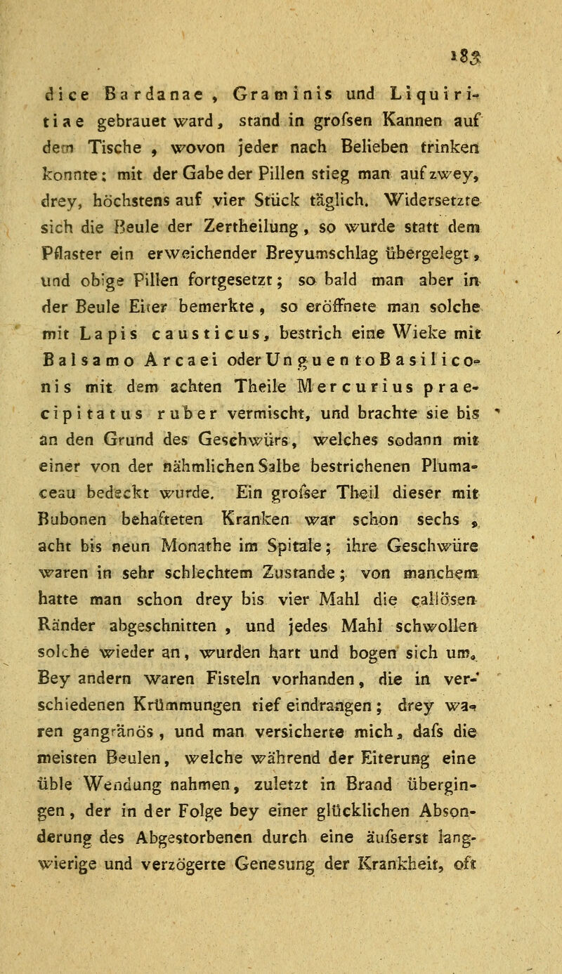 18^ dice Bardanae» Graoiinis und Liquiri- tiae gebrauet ward, stand in grofsen Kannen auf dem Tische , wovon jeder nach Belieben trinken konnte: mit der Gabe der Pillen stieg man aufzwey, drey, höchstens auf vier Stück täglich. Widersetzte sich die Beule der Zertheilung, so wurde statt dem Pflaster ein erweichender Breyun^schlag übergelegt, und obige Pillen fortgesetzt; so bald man aber in der Beule Eicer bemerkte , so eröffnete man solche mit Lapis causticus, bestrich eine Wieke mit Balsamo Arcaei oder U n g u e n t o B a s i 1 i c o- nis mit dem achten Theile Mercurius prae- cipitatus ruber vermischt, und brachte sie bis  an den Grund des Geschwürs, welches sodann mit einer von der nähmlichen Salbe bestrichenen Pluma- ceau bedeckt wurde. Ein groiser Theil dieser mit Bubonen behafteten Kranken war schon sechs , acht bis neun Monathe im Spitale; ihre Geschwüre waren in sehr schlechtem Zustande; von mancbem hatte man schon drey bis vier Mahl die call Ösen Ränder abgeschnitten , und jedes Mahl schwollen solche wieder an, wurden hart und bogen sich um, Bey andern waren Fisteln vorhanden, die in ver- schiedenen Krümmungen tief eindrangen ; drey wa«^ ren gangränös, und man versicherte mich, dafs die meisten Beulen, welche während der Eiterung eine üble Wendung nahmen, zuletzt in Brand übergin- gen, der in der Folge bey einer glücklichen Abson- derung des Abgestorbenen durch eine äufserst lang- wierige und verzögerte Genesung der Krankheit, oft