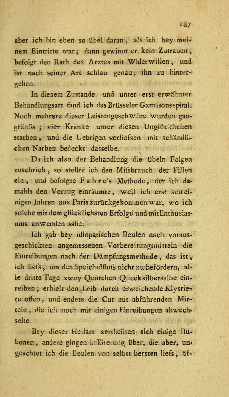 iö7 aber ich bin eben so übel daran, a!s ich bey mei- nem Eintritte war; dann gewinnt er kein Zutrauen» befolgt den Rath des Arztes mit Widerwillen, und ist nach seiner Art schlau genau, ihn zu hinter- gehen. In diesem Zustande und unter erst erwähnter Behandlungsart fand ich das Brüsseler Garnisonsspital, Noch mehrere dieser Lei$cengesch\vüre wurden gan- gränös ; vier Kranke unter diesen Unglücklichen starben, und die Uebrigen verliefsen mit schändli- chen Narben bedeckt dasselbe. Da ich also der Behandlung die übeln Folgen zuschrieb , so stellte ich den Mifsbrauch der Pillen ein , und befolgte Fahr e's Methode, der ich da- mahls den Vorzug einräumte, wei4 ich erst seit ei- nigen Jahren aus Paris zurückgekommen war, wo ich solche mit dem glücklichsten Erfolge und mitEnthusias- mus anwenden sähe. Ich gab bey idiopatischen Beulen nach voraus- geschickten angemessenen Vorbereitungsmitteln die Einreibungen nach der Dämpfungsmethode, das ist, ich liefs, um den Speichelflufs nicht zu befördern, al- le dritte Tage zwey Qentchen Quecksilbersalbe ein* reiben; erhielt den Leib durch erweichende Klysrie- re offen, und endete die Cur mit abführenden Mit- teln , die ich noch mit einigen Einreibungen abwech^ sehe, Bcy dieser Heilart zertheilten sieh einige Bu- bonen, andere gingen inEiterung über, die aber, un« geachtet ich die Beulen von selbst bersten liefs, öf-