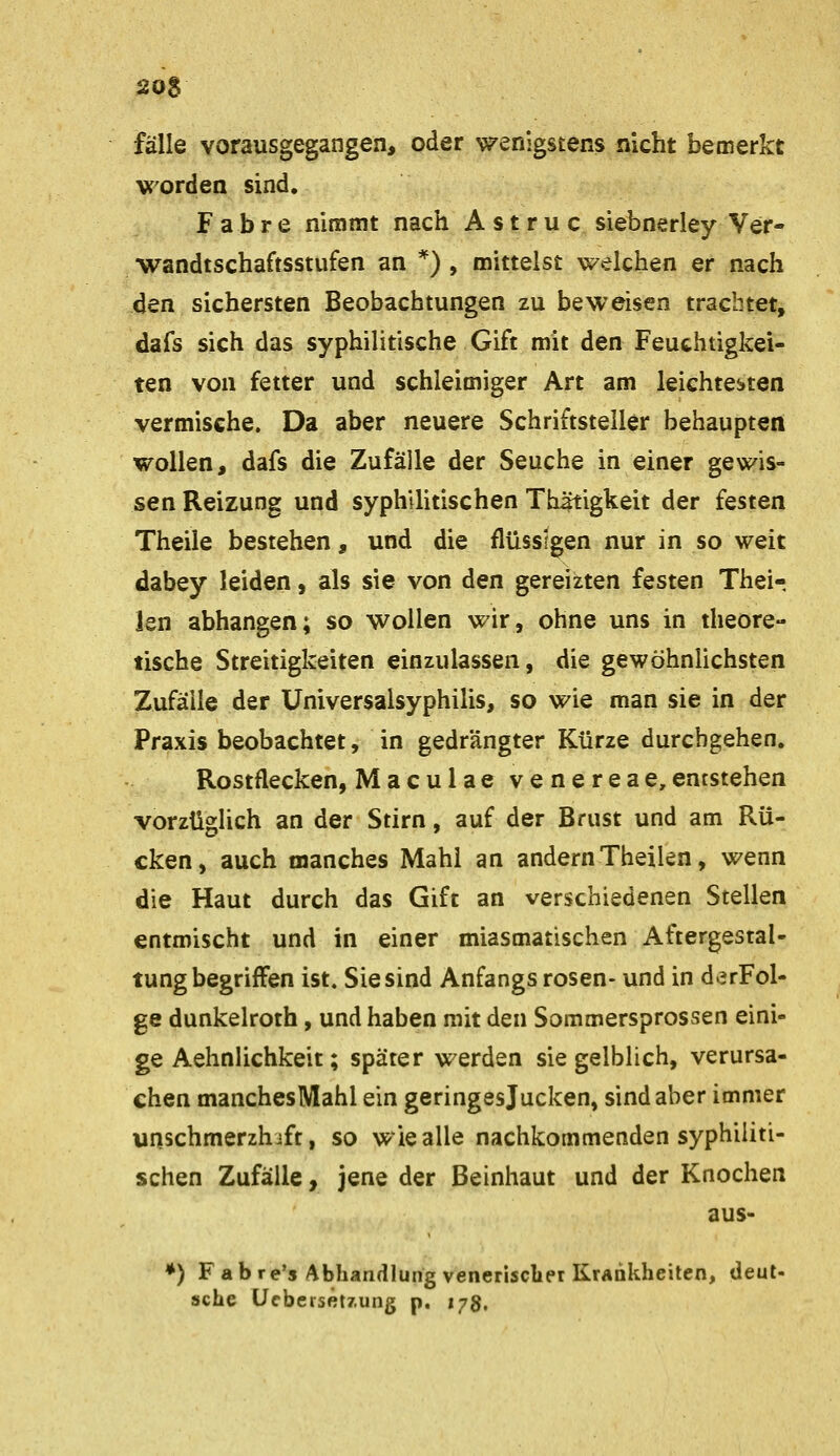 fälle vorausgegangen, oder wenigstens nicht bemerkt worden sind. Fahre niramt nach Astruc siebnerley Ver- wandtschaftsstufen an *) , mittelst welchen er nach den sichersten Beobachtungen zu beweisen trachtet, dafs sich das syphilitische Gift mit den Feuchtigkei- ten von fetter und schleimiger Art am leichterten vermische. Da aber neuere Schriftsteiler behaupten wollen, dafs die Zufälle der Seuche in einer gewis- sen Reizung und syphUitischen Thätigkeit der festen Theile bestehen, und die flüssigen nur in so weit dabey leiden, als sie von den gereizten festen Their len abhangen; so wollen wir, ohne uns in theore- tische Streitigkeiten einzulassen, die gewöhnlichsten Zufälle der üniversalsyphilis, so wie man sie in der Praxis beobachtet, in gedrängter Kürze durchgehen. Rostflecken, Maculae venereae,entstehen vorzüglich an der Stirn, auf der Brust und am Rü- cken, auch manches Mahl an andern Theilen, wenn die Haut durch das Gift an verschiedenen Stellen entmischt und in einer miasmatischen Aftergestal- tung begriffen ist. Sie sind Anfangs rosen- und in derFol- ge dunkelroth, und haben mit den Sommersprossen eini- ge Aehnlichkeit; später werden sie gelblich, verursa- chen manchesMahl ein geringesjucken, sind aber immer unschmerzhjft, so wie alle nachkommenden syphiliti- schen Zufälle, jene der Beinhaut und der Knochen aus- ♦) F ab re's Abhandlung venerischer KrAnkheitcn, deut- sche Ucberset/.ung p. 178,