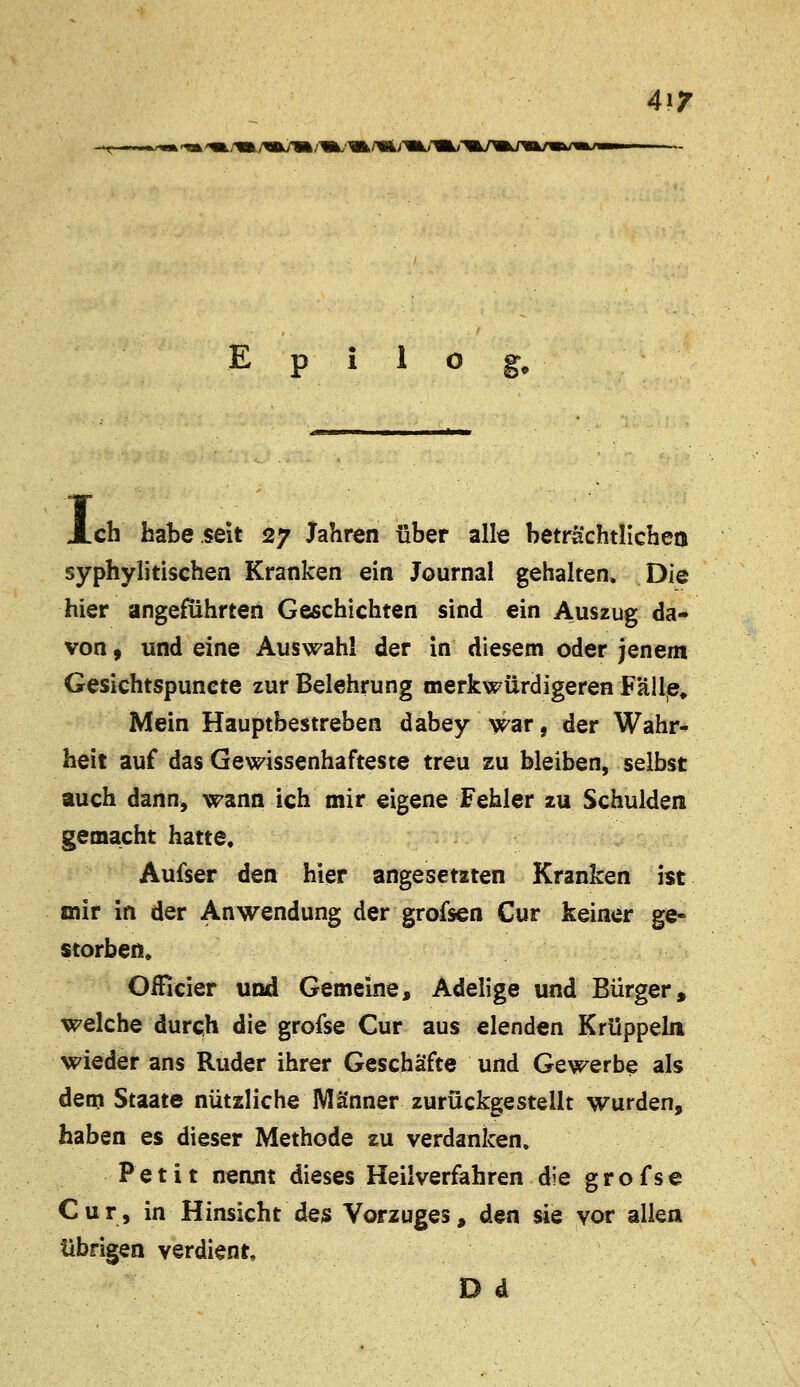 4iT Epilog, I, .ch habe seit 27 Jahren über alle beträchtlichen syphylitischen Kranken ein Journal gehalten. Die hier angeführten Geschichten sind ein Auszug da- von, und eine Auswahl der in diesem oder Jenem Gesiehtspuncte zur Belehrung merkwürdigeren Fälle» Mein Hauptbestreben dabey war, der Wahr- heit auf das Gewissenhafteste treu zu bleiben, selbst auch dann, wann ich mir eigene Fehler zu Schulden gemacht hatte. Aufser den hier angesetzten Kranken ist mir in der Anwendung der grofsen Cur keiner ge- storben. Omcier und Gemeine, Adelige und Bürger, welche durch die grofse Cur aus elenden Krüppeln wieder ans Ruder ihrer Geschäfte und Gewerbe als dem Staate nützliche Männer zurückgestellt wurden, haben es dieser Methode zu verdanken. Petit nennt dieses Heilverfahren die g r o f s e Cur, in Hinsicht des Vorzuges, den sie vor allen übrigen verdient. D d