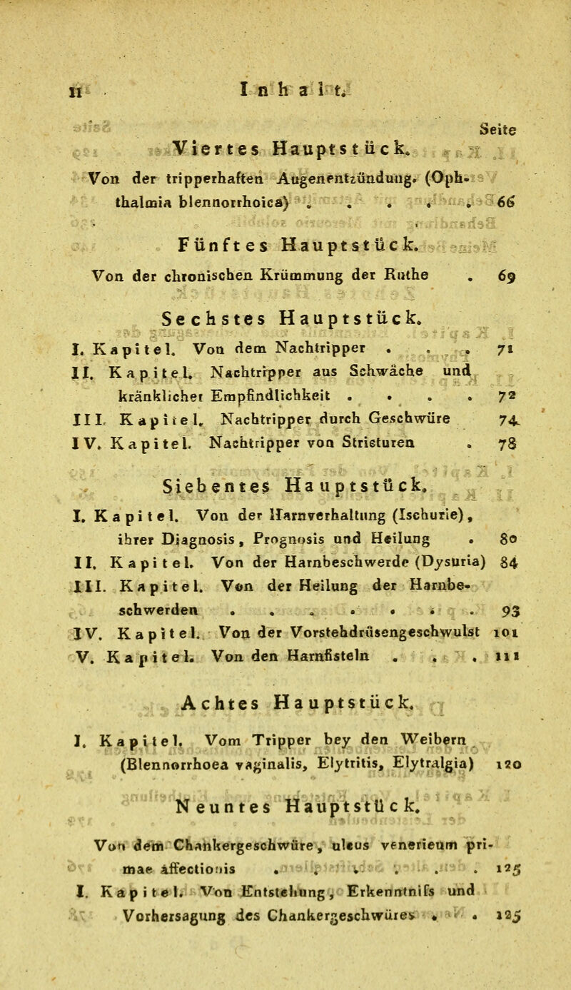 Seite Viertes Haupts t ück..,f^a^ j Von der tripperhaften Augenentzüadutigif (<^hsis7 thalmia blennorrhoica) . , . v #^^>«ß^^96ö Fünfte s <H ä u p t s t Ü c k. Von der clifonischen Krümmung der Kiuhe , 69 Sechstes Hauptstück. I. Kapitel. Von dem Nachtripper . , ,-,:, 71 II. KapiteU Nachtrrpper aus Schwäche und kränklicher Empfindlichkeit .... 72 III. KapiieU Nachtripper durch Geschwüre 74. IV. Kapitel. Nachtripper von Strieturea . 78 Siebefite$ Ha uptstück. ^ ^^ ,,, I. Kapitel. Von der irarnverhallimg (Ischurie), ihrer Diagnosis, Prognosis uod Heilung • 80 II. Kapitel. Von der Harnbeschwerdc (Dysuria) 84 III. Kapitel. Von der Heilung der Harnbe- schwerden . « , . . i . 93 IV. Ka pit el. Von der Vorstehdrüsengeschwulst 101 V. Kapitel. Von den Harnfisteln . . ,111 Achtes Haupt stück. I. Kapitel. Vom Tripper bey den Weibern (Blennorrhoea vaginalis, Elytritis, Elytralgia) 120 ^^'^'^euntes Hauptstück. Von d^th Chahkergeschwure, ultus venerieam jpri- « mae äifcctiofiis . yilpjejüvdaö «j^JU .iwb ; 195 l. Kapitel. Von Entstehung, Erkerimhlfe uVid '■ iv Vorheisagung des Chankergeschwüres • « . 125