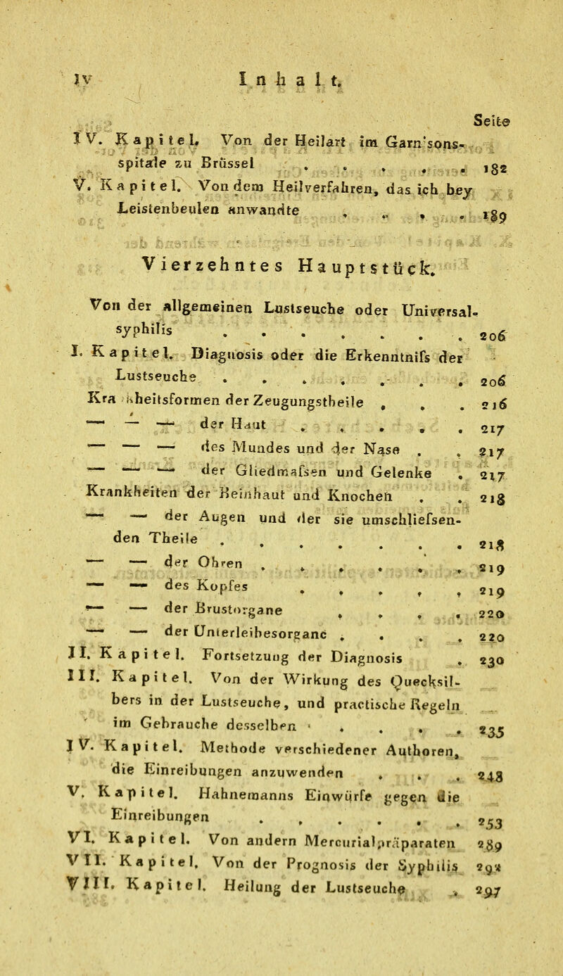 Seit© IV. Kapitel. Von der Heilart ira Garn'soiis- spitaie 7A1 Brüssel , . , ^ ,^ ,g2 ^. K a p i t e 1. Von dem Heilverfahren, das ich bey Leistenbeulen anwandte . . ^ ro« Vierzehntes Hauptstück. Von der Allgemeinen L«stseuche oder Universal ^ Syphilis . . . . ^ . ^ 20g- I. Kapitel. Diaguosis oder die Erkenntnifs der Lustseuche . , , , ,- . , 20Ö Kra Kheitsformen derZeugungstheile , , . 21Ö •— - — der Haut . , . . . 217 '— — •— des Muades und 49r N^se . , ^jiy: — —-5^ .j^^äer Gliedmal^en und Gelenke 'l^ 2^7/ Krankhcrt^^öi* Beinhaut und Knocheti . /aig — — der Augen und der sie umschliefsen- den Thelle ..... — — der Ohren . , . . — — des Kopfes »— — der Brustorgane — — der ünterleihesorganc! . II. Kapitel. Fortsetzung der Diagnosis HI. Kapitel. Von der Wirkung des Quecksil- bers in der Lustseuche, und practische Regeln im Gehrauche desselb<»n ' . . , , l^?'. Kapitel. Methode verschiedener AMthoreri, die Einreibungen anzuwenden . , . ^43 V. Kapitel. Hahnemanns Eir^wiirfe gegen Sie Einreibungen 2^3 VI. Kapitel, Von andern Mercurial;»räparaten 239 VII. Kapitel, Von der Prognosis der Syphiüjf 2g<4 Vni, Kapitel. Heilung der Lustseuch^ . 297 • • 21^ m»id;»8!& ^819 » t 219 ♦ .^d^i ^9'^. . 220 . 230 «35