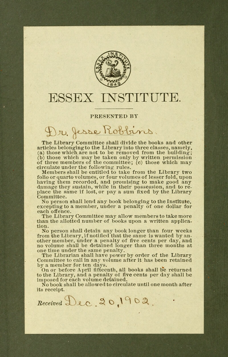 ESSEX INSTITUTE. PRESENTED BY The Library Committee shall divide the books and other articles belonging to the Library into three classes, namely, (a) those which are not to be removed from the building; (b) those which maybe taken only by written permission of three members of the committee; (c) those which may circulate under the following rules. Members shall be entitled to take from the Library two folio or quarto volumes, or four volumes of lesser fold, upon having them recorded, and promising to make good any damage they sustain, while in their possession, and to re- place the same if lost, or pay a sum fixed by the Library Committee. No person shall lend any book belonging to the Institute, excepting to a member, under a penalty of one dollar for each offence. The Library Committee may allow members to take more than the allotted number of books upon a written applica- tion. No person shall detain any book longer than four weeks from the Library, if notified that the same is wanted by an- other member, under a penalty of five cents per day, and no volume shall be detained longer than three months at one time under the same penalty. The Librarian shall have power by order of the Library Committee to call in any volume after it has been retained by a member for ten days. h On or before April fifteenth, all books shall be returned to the Library, and a penalty of five cents per day shall be imposed for each volume detained. No book shall be allowed to circulate until one month after its receipt. Beceived S> XJ^. 5 o \ °\ ^ SK