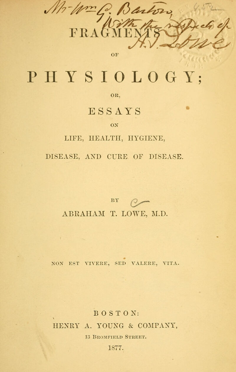 OF PHYSIOLOGY OR, ESSAYS ON LIFE, HEALTH, HYGIENE, DISEASE, AND CURE OF DISEASE. by Q^ ABRAHAM T. LOWE, M.D. NON EST YIYERE, SED YALERE, YITA. BOSTON: HENRY A. YOUNG & COMPANY, 13 Beomfield Street. 1877.