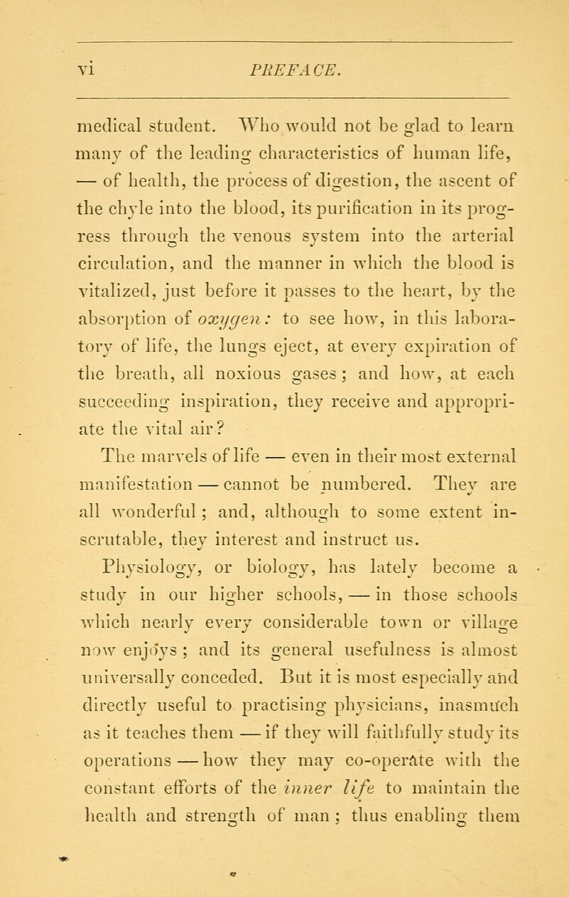 medical student. Who would not be glad to learn many of the leading characteristics of human life, — of health, the process of digestion, the ascent of the chyle into the blood, its purification in its prog- ress through the venous system into the arterial circulation, and the manner in which the blood is vitalized, just before it passes to the heart, by the absorption of oxygen: to see how, in this labora- tory of life, the lungs eject, at every expiration of the breath, all noxious gases ; and how, at each succeeding inspiration, they receive and appropri- ate the vital air ? The marvels of life — even in their most external manifestation — cannot be numbered. They are all wonderful ; and, although to some extent in- scrutable, they interest and instruct us. Physiology, or biology, has lately become a study in our higher schools, — in those schools which nearly every considerable town or village now enjo'ys ; and its general usefulness is almost universally conceded. But it is most especially and directly useful to practising physicians, inasmuch as it teaches them — if they will faithfully study its operations — how they may co-operate with the constant efforts of the inner life to maintain the health and strength of man ; thus enabling them