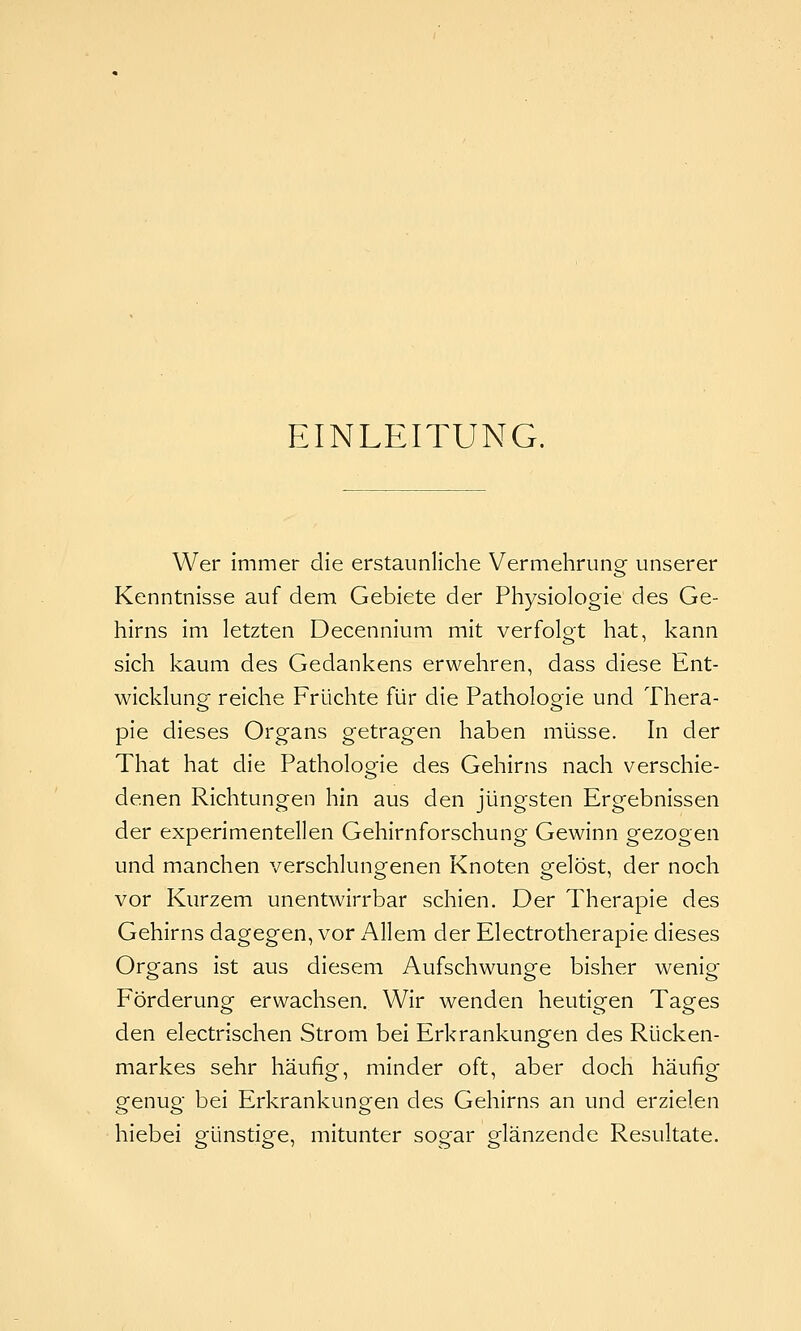 EINLEITUNG. Wer immer die erstaunliche Vermehrung unserer Kenntnisse auf dem Gebiete der Physiologie des Ge- hirns im letzten Decennium mit verfolgt hat, kann sich kaum des Gedankens erwehren, dass diese Ent- wicklung reiche Früchte für die Pathologie und Thera- pie dieses Organs getragen haben müsse. In der That hat die Pathologie des Gehirns nach verschie- denen Richtungen hin aus den jüngsten Ergebnissen der experimentellen Gehirnforschung Gewinn gezogen und manchen verschlungenen Knoten gelöst, der noch vor Kurzem unentwirrbar schien. Der Therapie des Gehirns dagegen, vor Allem der Electrotherapie dieses Organs ist aus diesem Aufschwünge bisher wenig Förderung erwachsen. Wir wenden heutigen Tages den electrischen Strom bei Erkrankungen des Rücken- markes sehr häufig, minder oft, aber doch häufig genug bei Erkrankungen des Gehirns an und erzielen hiebei günstige, mitunter sogar glänzende Resultate.