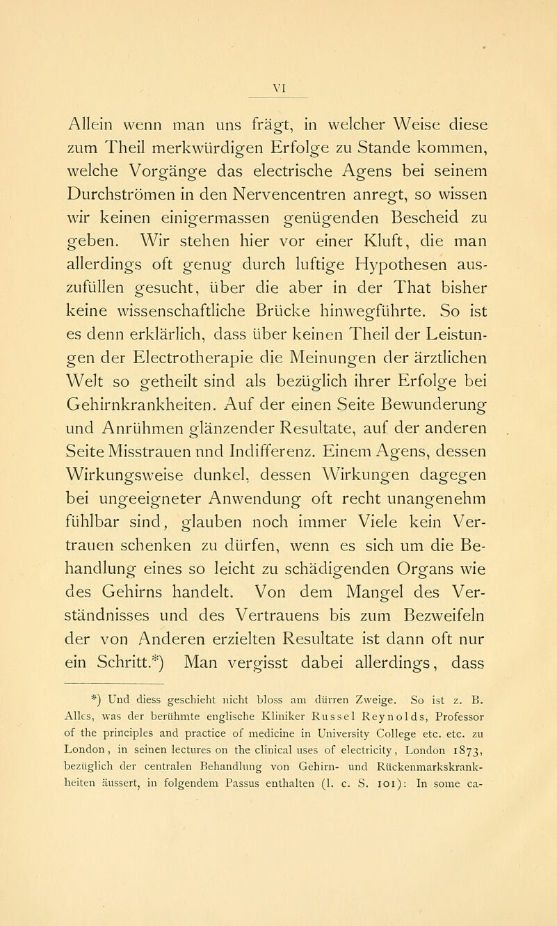 Allein wenn man uns fragt, in welcher Weise diese zum Theil merkwürdigen Erfolge zu Stande kommen, welche Vorgänge das electrische Agens bei seinem Durchströmen in den Nervencentren anregt, so wissen wir keinen einigermassen genügenden Bescheid zu geben. Wir stehen hier vor einer Kluft, die man allerdings oft genug durch luftige Hypothesen aus- zufüllen gesucht, über die aber in der That bisher keine wissenschaftliche Brücke hinwegführte. So ist es denn erklärlich, dass über keinen Theil der Leistun- gen der Electrotherapie die Meinungen der ärztlichen Welt so getheilt sind als bezüglich ihrer Erfolge bei Gehirnkrankheiten. Auf der einen Seite Bewunderung und Anrühmen glänzender Resultate, auf der anderen Seite Misstrauen nnd Indifferenz. Einem Agens, dessen Wirkungsweise dunkel, dessen W^irkungen dagegen bei ungeeigneter Anwendung oft recht unangenehm fühlbar sind, glauben noch immer Viele kein Ver- trauen schenken zu dürfen, wenn es sich um die Be- handlung eines so leicht zu schädigenden Organs wie des Gehirns handelt. Von dem Mangel des Ver- ständnisses und des Vertrauens bis zum Bezweifeln der von Anderen erzielten Resultate ist dann oft nur ein Schritt.*) Man vergisst dabei allerdings, dass *) Und diess geschieht nicht bloss am dürren Zweige. So ist z. B. Alks, was der berühmte englische Kliniker Rüssel Reynolds, Professor of the principles and practice of medicine in University College etc. etc. zu London, in seinen lectures on the clinical uses of electricity, London 1873, bezüglich der centralen Behandlung von Gehirn- und Rückenmarkskrank- heiten äussert, in folgendem Passus enthalten (1. c. S. 101): In some ca-