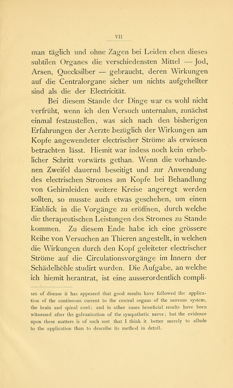 man täQflich und ohne Zao-en bei Leiden eben dieses subtilen Organes die verschiedensten Mittel — Jod, Arsen, Quecksilber — gebraucht, deren Wirkungen auf die Centralorgane sicher um nichts aufgehellter sind als die der Electricität. Bei diesem Stande der Dinge war es wohl nicht verfrüht, wenn ich den Versuch unternahm, zunächst einmal festzustellen, was sich nach den bisherigen Erfahrungen der Aerzte bezüglich der Wirkungen am Kopfe angewendeter electrischer Ströme als erwiesen betrachten lässt. Hiemit war indess noch kein erheb- licher Schritt vorwärts gethan. Wenn die vorhande- nen Zweifel dauernd beseitigt und zur Anwendung des electrischen Stromes am Kopfe bei Behandlung von Gehirnleiden weitere Kreise angeregt werden sollten, so musste auch etwas geschehen, um einen Einblick in die Vorgänge zu eröffnen, durch welche die therapeutischen Leistungen des Stromes zu Stande kommen. Zu diesem Ende habe ich eine grössere Reihe von Versuchen an Thieren angestellt, in welchen die Wirkungen durch den Kopf geleiteter electrischer Ströme auf die Circulationsvorgänge im Innern der Schädelhöhle studirt wurden. Die Aufgabe, an welche ich hiemit herantrat, ist eine ausserordendich compli- ses of disease it has appeared that good resiilts have foUowed the applica- tion of the continuous current to the central organs of the nervous System, ihe brain and spinal cord; and in other cases beneficial results have been witnessed after the galvanization of the sympathetic nerve; but the evidence upon these matters is of such sort that I think it better merely to allude to the application than to describe its method in detail.