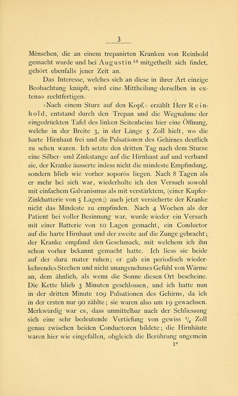 Menschen, die an einem trepanirten Kranken von Reinhold gemacht wurde und bei August in ^^ mitgetheilt sich findet, gehört ebenfalls jener Zeit an. Das Interesse, welches sich an diese in ihrer Art einzige Beobachtung knüpft, wird eine Mittheilung derselben in ex- tenso rechtfertigen. »Nach einem Sturz auf den Kopf,« erzählt Herr Rein- hold, entstand durch den Trepan und die Wegnahme der eingedrückten Tafel des linken Seitenbeins hier eine Öffnung, welche in der Breite 3, in der Länge 5 Zoll hielt, wo die harte Hirnhaut frei und die Pulsationen des Gehirnes deutlich zu sehen waren. Ich setzte den dritten Tag nach dem Sturze eine Silber- und Zinkstange auf die Hirnhaut auf und verband sie, der Kranke äusserte indess nicht die mindeste Empfindung, sondern blieb wie vorher soporös liegen. Nach 8 Tagen als er mehr bei sich war, wiederholte ich den Versuch sowohl mit einfachem Galvanismus als mit verstärktem, (einer Kupfer- Zinkbatterie von 5 Lagen;) auch jetzt versicherte der Kranke nicht das Mindeste zu empfinden. Nach 4 Wochen als der Patient bei voller Besinnung war, wurde wieder ein Versuch mit einer Batterie von 10 Lagen gemacht, ein Conductor auf die harte Hirnhaut und der zweite auf die Zunge gebracht; der Kranke empfand den Geschmack, mit welchem ich ihn schon vorher bekannt gemacht hatte. Ich Hess sie beide auf der dura mater ruhen; er gab ein periodisch wieder- kehrendes Stechen und nicht unangenehmes Gefühl von Wärme an, dem ähnlich, als wenn die Sonne diesen Ort bescheine. Die Kette blieb 3 Minuten geschlossen, und ich hatte nun in der dritten Minute 109 Pulsationen des Gehirns, da ich in der ersten nur 90 zählte; sie waren also um 19 gewachsen. Merkwürdig war es, dass unmittelbar nach der Schliessung sich eine sehr bedeutende Vertiefung von gewiss V2 Zoll genau zwischen beiden Conductoren bildete •, die Hirnhäute waren hier wie eingefallen, obgleich die Berührung ungemein 1*