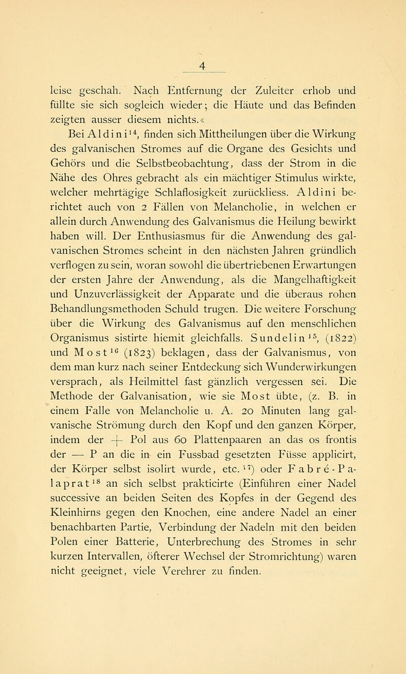 leise geschah. Nach Entfernung der Zuleiter erhob und füllte sie sich sogleich wieder; die Häute und das Befinden zeigten ausser diesem nichts.« Bei AId i n i '*, finden sich Mittheilungen über die Wirkung des galvanischen Stromes auf die Organe des Gesichts und Gehörs und die Selbstbeobachtung, dass der Strom in die Nähe des Ohres gebracht als ein mächtiger Stimulus wirkte, welcher mehrtägige Schlaflosigkeit zurückliess. Aldini be- richtet auch von 2 Fällen von Melancholie, in welchen er allein durch Anwendung des Galvanismus die Heilung bewirkt haben will. Der Enthusiasmus für die Anwendung des gal- vanischen Stromes scheint in den nächsten Jahren gründlich verflogen zu sein, woran sowohl die übertriebenen Erwartungen der ersten Jahre der Anwendung, als die Mangelhaftigkeit und UnZuverlässigkeit der Apparate und die überaus rohen Behandlungsmethoden Schuld trugen. Die weitere Forschung über die Wirkung des Galvanismus auf den menschlichen Organismus sistirte hiemit gleichfalls. Sundelin^^, (1822) und Most^*' (1823) beklagen, dass der Galvanismus, von dem man kurz nach seiner Entdeckung sich Wunderwirkungen versprach, als Heilmittel fast gänzlich vergessen sei. Die Methode der Galvanisation, wie sie Most übte, (z. B. in einem Falle von Melancholie u. A. 20 Minuten lang gal- vanische Strömung durch den Kopf und den ganzen Körper, indem der -f- Pol aus 60 Plattenpaaren an das os frontis der — P an die in ein Fussbad gesetzten Füsse applicirt, der Körper selbst isolirt wurde, etc. ^'') oder F a b r e - P a- 1 a p r a t' ^ an sich selbst prakticirte (Einführen einer Nadel successive an beiden Seiten des Kopfes in der Gegend des Kleinhirns gegen den Knochen, eine andere Nadel an einer benachbarten Partie, Verbindung der Nadeln mit den beiden Polen einer Batterie, Unterbrechung des Stromes in sehr kurzen Intervallen, öfterer Wechsel der Stromrichtung) waren nicht geeignet, viele Verehrer zu finden.