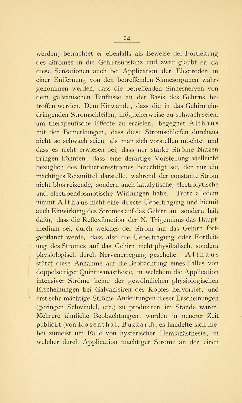 werden, betrachtet er ebenfalls als Beweise der Fortleitung des Stromes in die Gehirnsubstanz und zwar glaubt er, da diese Sensationen auch bei Application der Electroden in einer Enifernung von den betreffenden Sinnesorganen wahr- genommen werden, dass die betreffenden Sinnesnerven von dem galvanischen Einflüsse an der Basis des Gehirns be- troffen werden. Dem Einwände, dass die in das Gehirn ein- dringenden Stromschleifen, möglicherweise zu schwach seien, um therapeutische Effecte zu erzielen, begegnet Althaus mit den Bemerkungen, dass diese Stromschleifen durchaus nicht so schwach seien, als man sich vorstellen möchte, und dass es nicht erwiesen sei, dass nur starke Ströme Nutzen bringen könnten, dass eine derartige Vorstellung vielleicht bezüglich des Inductionsstromes berechtigt sei, der nur ein mächtiges Reizmittel darstelle, während der constante Strom nicht blos reizende, sondern auch katalytische, electrolytische und electroendosmotische Wirkungen habe. Trotz alledem nimmt A11 h a u s nicht eine directe Uebertragung und hiemit auch Einwirkung des Stromes auf das Gehirn an, sondern hält dafür, dass die Reflexfunction der N. Trigeminus das Haupt- medium sei, durch welches der Strom auf das Gehirn fort- gepflanzt werde, dass also die Uebertragung oder Fortleit- ung des Stromes auf das Gehirn nicht physikalisch, sondern physiologisch durch Nervenerregung geschehe. A 11 h a u s stützt diese Annahme auf die Beobachtung eines Falles von doppelseitiger Quintusanä.sthesie, in welchem die Application intensiver Ströme keine der gewöhnlichen physiologischen Erscheinungen bei Galvanisiren des Kopfes hervorrief, und erst sehr mächtige Ströme Andeutungen dieser Erscheinungen (geringen Schwindel, etc.) zu produziren im Stande waren. Mehrere ähnliche Beobachtungen, wurden in neuerer Zeit publicirt (von Rosenthal, Buzzard); es handelte sich hie- bei zumeist um Fälle von hysterischer Hemianästhesie, in welcher durch Application mächtiger Ströme an der einen