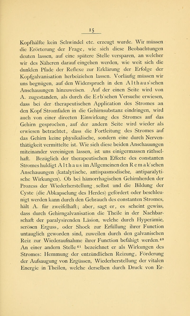 Kopfhälfte kein Schwindel etc. erzeugt wurde. Wir müssen die Erörterung der Frage, wie sich diese Beobachtungen deuten lassen, auf eine spätere Stelle versparen, an welcher wir des Näheren darauf eingehen werden, wie weit sich die dunklen Pfade der Reflexe zur Erklärung der Erfolge der Kopfgalvanisation herbeiziehen lassen. Vorläufig müssen wir uns begnügen, auf den Widerspruch in den Althaus'sehen Anschauungen hinzuweisen. Auf der einen Seite wird von A. zugestanden, als durch die Erb'sehen Versuche erwiesen, dass bei der therapeutischen Application des Stromes an den Kopf Stromfäden in die Gehirnsubstanz eindringen, wird auch von einer directen Einwirkung des Stromes auf das Gehirn gesprochen, auf der andern Seite wird wieder als erwiesen betrachtet, dass die Fortleitung des Stromes auf das Gehirn keine physikalische, sondern eine durch Nerven- thätigkeit vermittelte ist. Wie sich diese beiden Anschauungen miteinander vereinigen lassen, ist uns einigermassen räthsel- haft. Bezüglich der therapeutischen Effecte des constanten Stromes huldigt A11 h a u s im Allgemeinen den R e m a k'sehen Anschauungen (katalytische, antispasmodische, antiparalyti- sche Wirkungen). Ob bei hämorrhagischen Gehirnherden der Prozess der Wiederherstellung . selbst und die Bildung der Cyste (die Abkapselung des Herdes) gefördert oder beschleu- nigt werden kann durch den Gebrauch des constanten Stromes, hält A. für zweifelhaft; aber, sagt er, es scheint gewiss, dass durch Gehirngalvanisation die Theile in der Nachbar- schaft der paralysirenden Läsion, welche durch Hyperämie, serösen Erguss, oder Shock zur Erfüllung ihrer Function untauglich geworden sind, zuweilen durch den galvanischen Reiz zur Wiederaufnahme ihrer Function befähigt werden.*^ An einer andern Stelle^' bezeichnet er als Wirkungen des Stromes: Hemmung der entzündlichen Reizung, Förderung der Aufsaugung von Ergüssen, Wiederherstellung der vitalen Energie in Theilen, welche derselben durch Druck von Er-