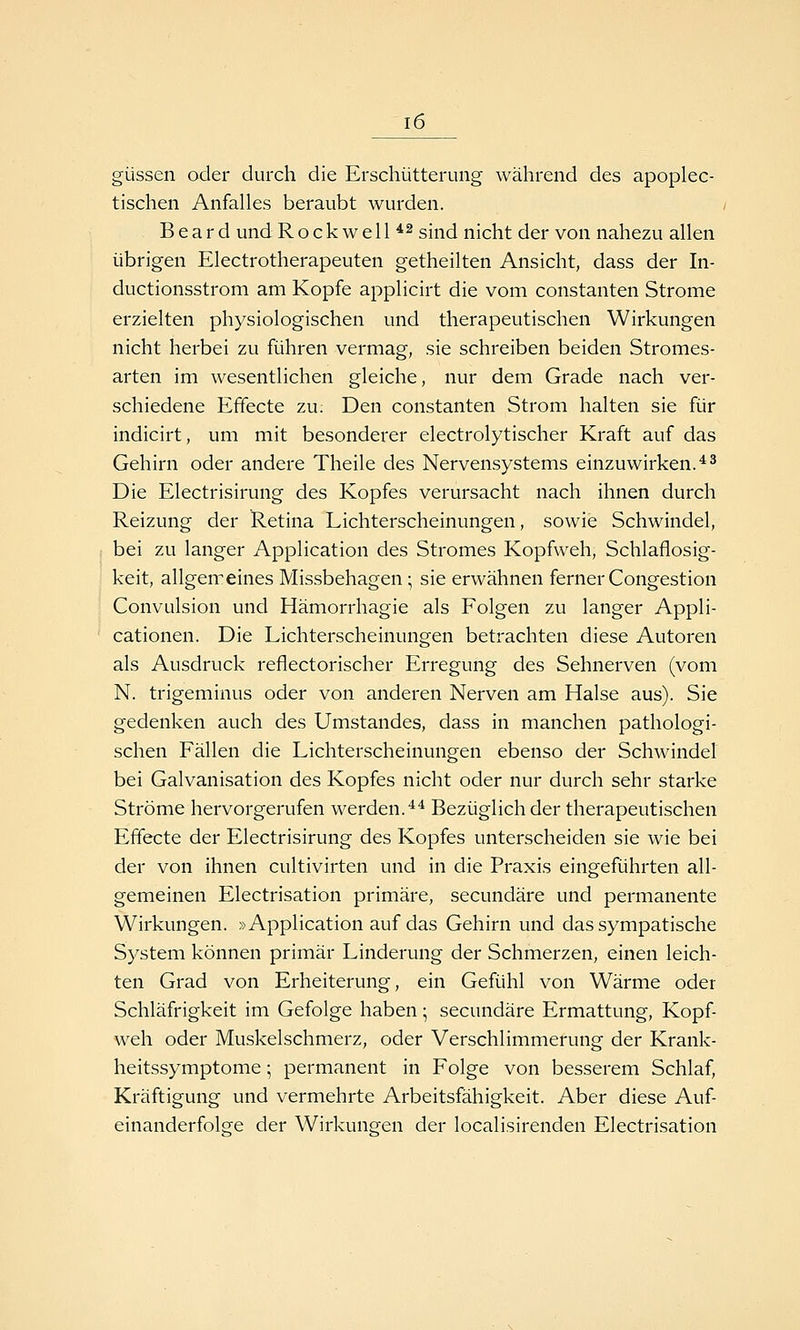 güssen oder durch die Erschütterung während des apoplec- tischen Anfalles beraubt wurden. B e a r d und Rockwell*^ gii-^^j nicht der von nahezu allen übrigen Electrotherapeuten getheilten Ansicht, dass der In- ductionsstrom am Kopfe applicirt die vom constanten Strome erzielten physiologischen und therapeutischen Wirkungen nicht herbei zu führen vermag, sie schreiben beiden Stromes- arten im wesentlichen gleiche, nur dem Grade nach ver- schiedene Effecte zu. Den constanten Strom halten sie für indicirt, um mit besonderer electrolytischer Kraft auf das Gehirn oder andere Theile des Nervensystems einzuwirken. ^^ Die Electrisirung des Kopfes verursacht nach ihnen durch Reizung der Retina Lichterscheinungen, sowie Schwindel, bei zu langer Application des Stromes Kopfweh, Schlaflosig- keit, allgemeines Missbehagen \ sie erwähnen ferner Congestion Convulsion und Hämorrhagie als Folgen zu langer Appli- cationen. Die Lichterscheinungen betrachten diese Autoren als Ausdruck reflectorischer Erregung des Sehnerven (vom N. trigeminus oder von anderen Nerven am Halse aus). Sie gedenken auch des Umstandes, dass in manchen pathologi- schen Fällen die Lichterscheinungen ebenso der Schwindel bei Galvanisation des Kopfes nicht oder nur durch sehr starke Ströme hervorgerufen werden.^* Bezüglich der therapeutischen Effecte der Electrisirung des Kopfes unterscheiden sie wie bei der von ihnen cultivirten und in die Praxis eingeführten all- gemeinen Electrisation primäre, secundäre und permanente Wirkungen. »Application auf das Gehirn und das sympatische System können primär Linderung der Schmerzen, einen leich- ten Grad von Erheiterung, ein Gefühl von Wärme oder Schläfrigkeit im Gefolge haben; secundäre Ermattung, Kopf- weh oder Muskelschmerz, oder Verschlimmerung der Krank- heitssymptome ; permanent in Folge von besserem Schlaf, Kräftigung und vermehrte Arbeitsfähigkeit. Aber diese Auf- einanderfolge der Wirkunren der localisirenden Electrisation