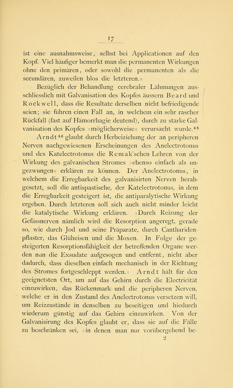 ist eine ausnahmsweise, selbst bei Applicationen auf den Kopf. Viel häufiger bemerkt man die permanenten Wirkungen ohne den primären, oder sowohl die permanenten als die secundären, zuweilen blos die letzteren.« Bezüglich der Behandlung cerebraler Lähmungen aus- schliesslich mit Galvanisation des Kopfes äussern Beard und Rockwell, dass die Resultate derselben nicht befriedigende seien; sie führen einen Fall an, in welchem ein sehr rascher Rückfall (fast auf Hämorrhagie deutend), durch zu starke Gal- vanisation des Kopfes »möglicherweise« verursacht wurde.'^^ Arndt^^ glaubt durch Herbeiziehung der an peripheren Nerven nachgewiesenen Erscheinungen des Anelectrotonus und des Katelectrotonus die Remak'sehen Lehren von der Wirkung des galvanischen Stromes »ebenso einfach als un- gezwungen« erklären zu können. Der Anelectrotonus, in welchem die Erregbarkeit des galvanisirten Nerven herab- gesetzt, soll die antispastische, der Katelectrotonus, in dem die Erregbarkeit gesteigert ist, die antiparalytische Wirkung ergeben. Durch letzteren soll sich auch nicht minder leicht die katalytische Wirkung erklären. »Durch Reizung der Gefässnerven nämlich wird die Resorption angeregt, gerade so, wie durch Jod und seine Präparate, durch Canthariden- pflaster, das Glüheisen und die Moxen. In Folge der ge- steigerten Resorptionsfähigkeit der betreffenden Organe wer- den nun die Exsudate aufgesogen und entfernt, nicht aber dadurch, dass dieselben einfach mechanisch in der Richtung des Stromes fortgeschleppt werden.« Arndt hält für den geeignetsten Ort, um auf das Gehirn durch die Electricität einzuwirken, das Rückenmark und die peripheren Nerven, welche er in den Zustand des Anelectrotonus versetzen will, um Reizzustände in denselben zu beseitigen und hiedurch wiederum günstig auf das Gehirn einzuwirken. Von der Galvanisirung des Kopfes glaubt er, dass sie auf die Fälle zu beschränken sei, »in denen man nur vorübergehend be-