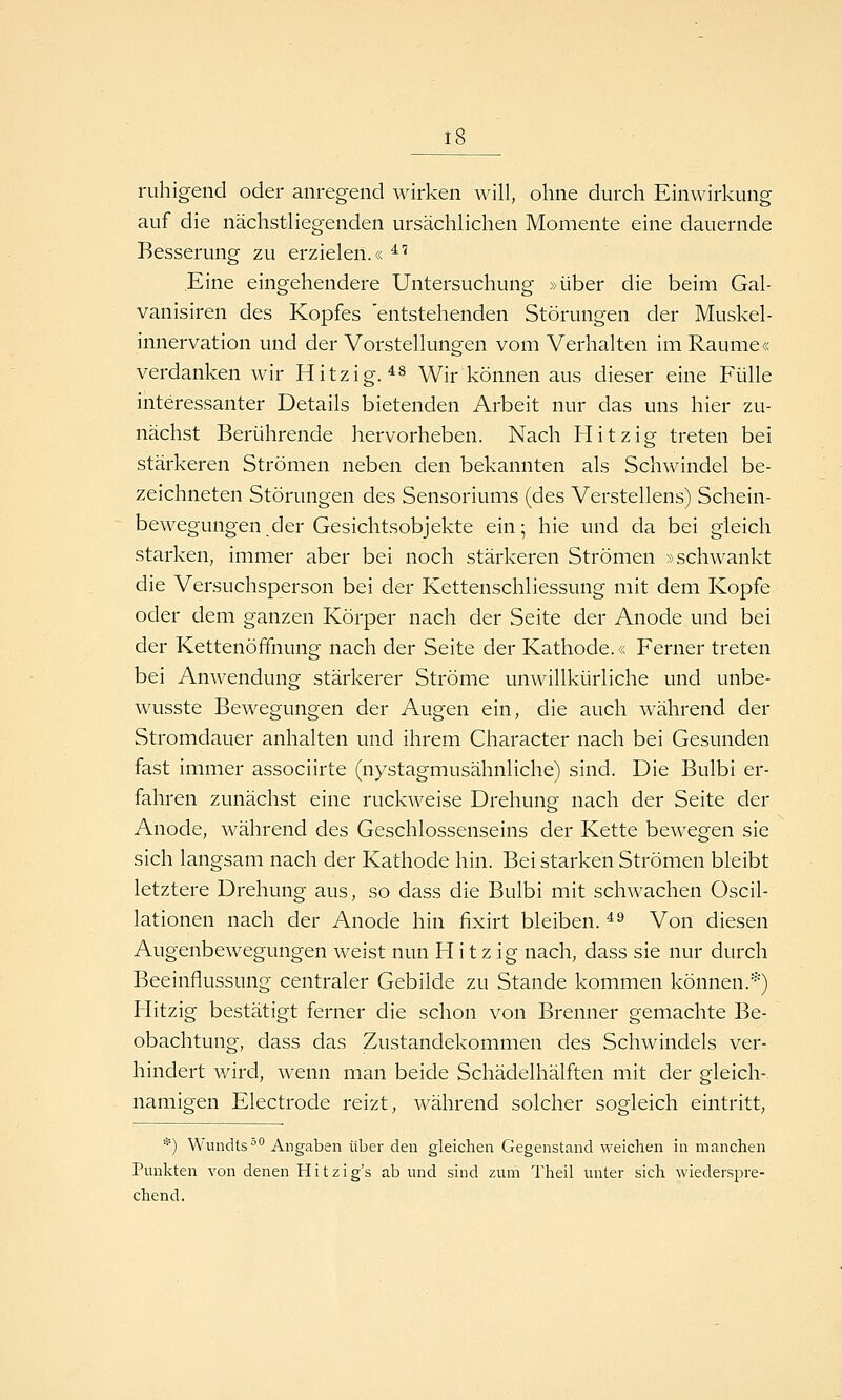 ruhigend oder anregend wirken will, ohne durch Einwirkung auf die nächstliegenden ursächlichen Momente eine dauernde Besserung zu erzielen.« ^^ Eine eingehendere Untersuchung »über die beim Gal- vanisiren des Kopfes 'entstehenden Störungen der Muskel- innervation und der Vorstellungen vom Verhalten im Räume« verdanken wir Hitzig. ^^ Wir können aus dieser eine Fülle interessanter Details bietenden Arbeit nur das uns hier zu- nächst Berührende hervorheben. Nach Hitzig treten bei stärkeren Strömen neben den bekannten als Schwindel be- zeichneten Störungen des Sensoriums (des Verstellens) Schein- bewegungen der Gesichtsobjekte ein; hie und da bei gleich starken, immer aber bei noch stärkeren Strömen »schwankt die Versuchsperson bei der Kettenschliessung mit dem Kopfe oder dem ganzen Körper nach der Seite der Anode und bei der Kettenöffnung nach der Seite der Kathode.« Ferner treten bei Anwendung stärkerer Ströme unwillkürliche und unbe- wusste Bewegungen der Augen ein, die auch während der Stromdauer anhalten und ihrem Character nach bei Gesunden fast immer associirte (nystagmusähnliche) sind. Die Bulbi er- fahren zunächst eine ruckweise Drehung nach der Seite der Anode, während des Geschlossenseins der Kette bewegen sie sich langsam nach der Kathode hin. Bei starken Strömen bleibt letztere Drehung aus, so dass die Bulbi mit schwachen Oscil- lationen nach der Anode hin fixirt bleiben. ^^ Von diesen Augenbewegungen weist nun Hitzig nach, dass sie nur durch Beeinflussung centraler Gebilde zu Stande kommen können.*) Hitzig bestätigt ferner die schon von Brenner gemachte Be- obachtung, dass das Zustandekommen des Schwindels ver- hindert wird, wenn man beide Schädelhälften mit der gleich- namigen Electrode reizt, während solcher sogleich eintritt, *) Wundts*' Angaben über den gleichen Gegenstand weichen in manchen Punkten von denen Hitzig's ab und sind zum Theil unter sich wiederspre- chend.