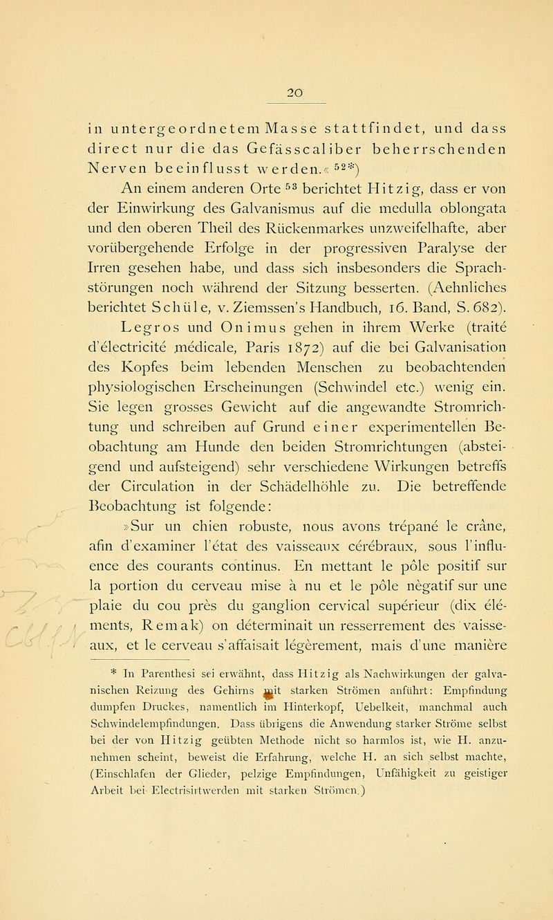 in untergeordnetem Masse stattfindet, und dass direct nur die das Gefässcaliber beherrschenden Nerven beeinflusst werden.« ^2*^ An einem anderen Orte ^^ berichtet Hitzig, dass er von der Einwirkung des Galvanismus auf die medulla oblongata und den oberen Theil des Rückenmarkes unzweifelhafte, aber vorübergehende Erfolge in der progressiven Paralyse der Irren gesehen habe, und dass sich insbesonders die Sprach- störungen noch während der Sitzung besserten. (Aehnliches berichtet Schule, v. Ziemssen's Handbuch, 16. Band, S. 682). Legros und Onimus gehen in ihrem Werke (traite d'electricite .medicale, Paris 1872) auf die bei Galvanisation des Kopfes beim lebenden Menschen zu beobachtenden physiologischen Erscheinungen (Schwindel etc.) wenig ein. Sie legen grosses Gewicht auf die angewandte Stromrich- tung und schreiben auf Grund einer experimentellen Be- obachtung am Hunde den beiden Stromrichtungen (abstei- gend und aufsteigend) sehr verschiedene Wirkungen betreffs der Circulation in der Schädelhöhle zu. Die betreffende Beobachtung ist folgende: »Sur un chien robuste, nous avons trepane le crane, afin d'examiner l'etat des vaisseaux cerebraux, sous l'influ- ence des courants Continus. En mettant le pole positif sur la portion du cerveau mise ä nu et le pole negatif sur une plaie du cou pres du ganglion cervical superieur (dix Cle- ments, Remak) on determinait un resserrement des vaisse- aux, et le cerveau s'affaisait legerement, mais d'une maniere * In Parenthesi sei erwähnt, dass Hitzig als Nachwirkungen der galva- nischen Reizung des Gehirns mit starken Strömen anführt: Empfindung dumpfen Druckes, namentlich im Hinterkopf, Uebelkeit, manchmal auch Schwindelempfindungen. Dass übrigens die Anwendung starker Ströme selbst bei der von Hitzig geübten Methode nicht so harmlos ist, wie H. anzu- nehmen scheint, beweist die Erfahrung, welche H. an sich selbst machte, (Einschlafen der Glieder, pelzige Empfindungen, Unfähigkeit zu geistiger Arbeit bei Electrisirtwerden mit starken Strömen.)