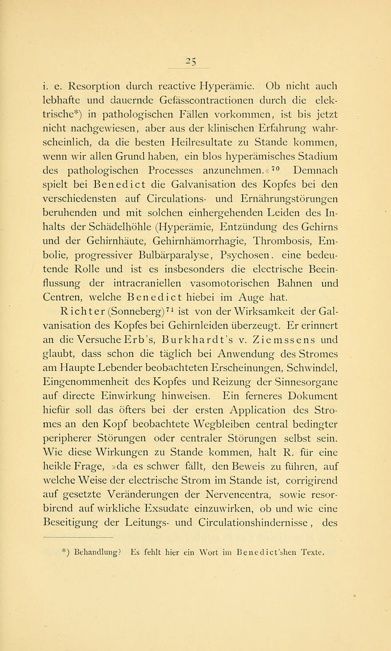 i. e. Resorption durch reactive Hyperämie. Ob nicht auch lebhafte und dauernde Gefässcontractionen durch die elek- trische*) in pathologischen Fällen vorkommen, ist bis jetzt nicht nachgewiesen, aber aus der klinischen Erfahrung wahr- scheinlich, da die besten Heilresultate zu Stande kommen, wenn wir allen Grund haben, ein blos hyperämisches Stadium des pathologischen Processes anzunehmen.«'''^ Demnach spielt bei Benedict die Galvanisation des Kopfes bei den verschiedensten auf Circulations- und Ernährungstörungen beruhenden und mit solchen einhergehenden Leiden des In- halts der Schädelhöhle (Hyperämie, Entzündung des Gehirns und der Gehirnhäute, Gehirnhämorrhagie, Thrombosis, Em- bolie, progressiver Bulbärparalyse, Psychosen, eine bedeu- tende Rolle und ist es insbesonders die electrische Beein- flussung der intracraniellen vasomotorischen Bahnen und Centren, welche Benedict hiebei im Auge hat. Richter (Sonneberg)''^ ist von der Wirksamkeit der Gal- vanisation des Kopfes bei Gehirnleiden überzeugt. Er erinnert an die Versuche Erb's, Burkhardt's v. Ziemssens und glaubt, dass schon die täglich bei Anwendung des Stromes am Haupte Lebender beobachteten Erscheinungen, Schwindel, Eingenommenheit des Kopfes und Reizung der Sinnesorgane auf directe Einwirkung hinweisen. Ein ferneres Dokument hiefür soll das öfters bei der ersten Application des Stro- mes an den Kopf beobachtete Wegbleiben central bedingter peripherer Störungen oder centraler Störungen selbst sein. Wie diese Wirkungen zu Stande kommen, halt R. für eine heikle Frage, »da es schwer fällt, den Beweis zuführen, auf welche Weise der electrische Strom im Stande ist, corrigirend auf gesetzte Veränderungen der Nervencentra, sowie resor- birend auf wirkliche Exsudate einzuwirken, ob und wie eine Beseitigung der Leitungs- und Circulationshindernisse , des '^) Behandlung? Es fehlt hier ein Wort im Benedict'shen Texte.