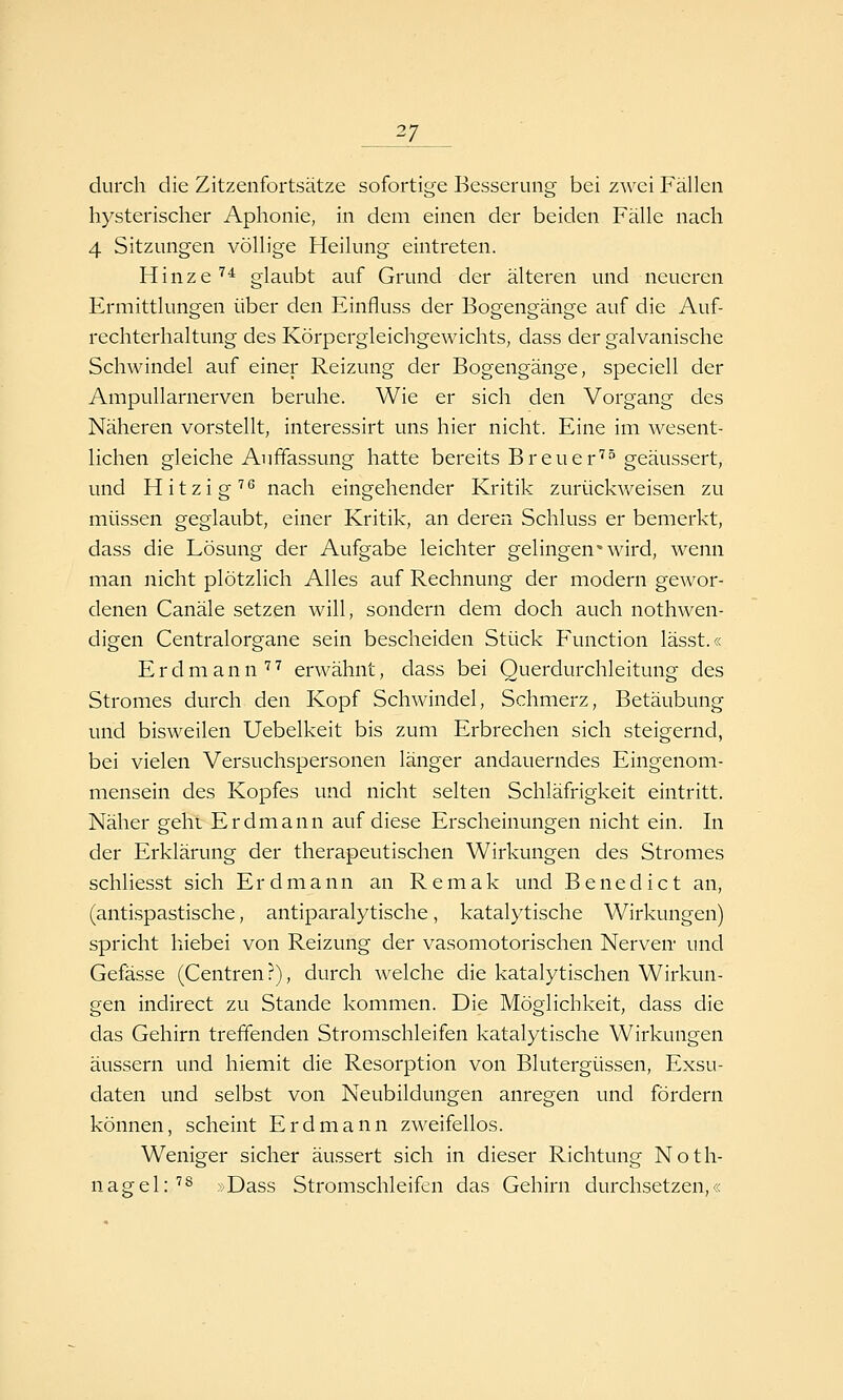 _27_ durch die Zitzenfortsätze sofortige Besserung bei zwei Fällen hysterischer Aphonie, in dem einen der beiden Fälle nach 4 Sitzungen völlige Heilung eintreten. Hinze ^^ glaubt auf Grund der älteren und neueren Ermittlungen über den Einfluss der Bogengänge auf die Auf- rechterhaltung des Körpergleichgewichts, dass der galvanische Schwindel auf einer Reizung der Bogengänge, speciell der Ampullarnerven beruhe. Wie er sich den Vorgang des Näheren vorstellt, interessirt uns hier nicht. Eine im wesent- lichen gleiche Auffassung hatte bereits Breuer''^ geäussert, und Hitzig'''^ nach eingehender Kritik zurückweisen zu müssen geglaubt, einer Kritik, an deren Schluss er bemerkt, dass die Lösung der Aufgabe leichter gelingen'wird, wenn man nicht plötzlich Alles auf Rechnung der modern gewor- denen Canäle setzen will, sondern dem doch auch nothwen- digen Centralorgane sein bescheiden Stück Function lässt.« E r d m a n n '''' erwähnt, dass bei Querdurchleitung des Stromes durch den Kopf Schwindel, Schmerz, Betäubung und bisweilen Uebelkeit bis zum Erbrechen sich steigernd, bei vielen Versuchspersonen länger andauerndes Eingenom- mensein des Kopfes und nicht selten Schläfrigkeit eintritt. Näher geht Erdmann auf diese Erscheinungen nicht ein. In der Erklärung der therapeutischen Wirkungen des Stromes schliesst sich Erdmann an Remak und Benedict an, (antispastische, antiparalytische, katalytische Wirkungen) spricht hiebei von Reizung der vasomotorischen Nerven- und Gefässe (Centren ?), durch welche die katalytischen Wirkun- gen indirect zu Stande kommen. Die Möglichkeit, dass die das Gehirn treffenden Stromschleifen katalytische Wirkungen äussern und hiemit die Resorption von Blutergüssen, Exsu- daten und selbst von Neubildungen anregen und fördern können, scheint Erdmann zweifellos. Weniger sicher äussert sich in dieser Richtung Noth- nagel:''^ »Dass Stromschleifen das Gehirn durchsetzen,«