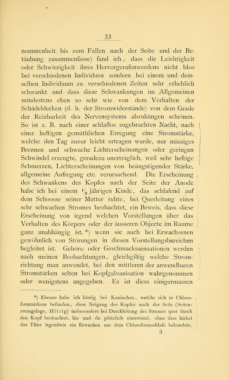 nommenheit bis zum Fallen nach der Seite und der Be- täubung zusammenfasse) fand ich, dass die Leichtigkeit oder Schwierigkeit ihres Hervorgerufenwerdens nicht blos bei verschiedenen Individuen sondern bei einem und dem- selben Individuum zu verschiedenen Zeiten sehr erheblich schwankt und dass diese Schwankungen im Allgemeinen mindestens eben so sehr wie von dem Verhalten der Schädeldecken (d. h. der Stromwiderstände) von dem Grade der Reizbarkeit des Nervensystems abzuhängen scheinen. So ist z. B. nach einer schlaflos zugebrachten Nacht, nach \ einer heftigen gemüthlichen Erregung eine Stromstärke, j welche den Tag zuvor leicht ertragen wurde, nur massiges 1 Brennen und schwache Lichterscheinungen oder geringen ' Schwindel erzeugte, geradezu unerträglich, weil sehr heftige Schmerzen, Lichterscheinungen von beängstigender Stärke, allgemeine Aufregung etc. verursachend. Die Erscheinung . des Schwankens des Kopfes nach der Seite der Anode habe ich bei einem V2 jährigen Kinde, das schlafend auf dem Schoosse seiner Mutter ruhte, bei Querleitung eines sehr schwachen Stromes beobachtet, ein Beweis, dass diese Erscheinung von irgend welchen Vorstellungen über das Verhalten des Körpers oder der äusseren Objecte im Räume ganz unabhängig ist, *) wenn sie auch bei Erwachsenen gewöhnlich von Störungen in diesen Vorstellungsbereichen begleitet ist. Gehörs- oder Geschmackssensationen werden nach meinen Beobachtungen, gleichgiltig welche Strom- richtung man anwendet, bei den mittleren der anwendbaren Stromstärken selten bei Kopfgalvanisation wahrgenommen oder wenigstens angegeben. Es ist diess einigermassen *) Ebenso habe ich häufig bei Kaninchen, welche sich in Chloro- formnarkose befanden, diese Neigung des Kopfes nach der Seite (Seiten- zwangslage, Hitzig) insbesondere bei Durchleitung des Stromes quer durch den Kopf beobachtet, hie und da plötzlich eintretend, ohne dass hiebei das Thier irgendwie ein Erwachen aus dem Chloroformschlafe bekundete. 3