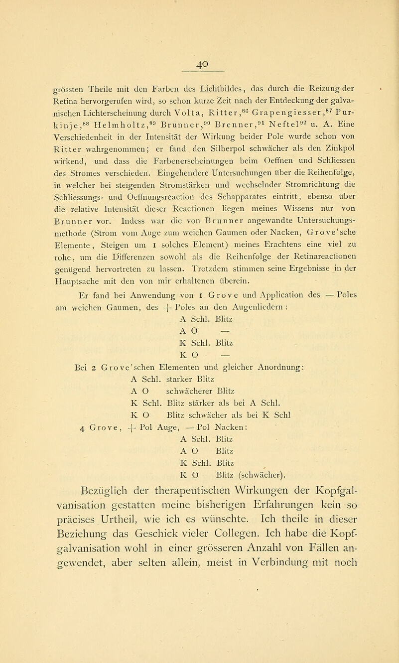 grössten Theile mit den Farben des Lichtbildes, das durch die Reizung der Retina hervorgerufen wird, so schon kurze Zeit nach der Entdeckung der galva- nischen Lichterscheinung durch V o 11 a, Ritter,** Grapengiesser ,^' Pur- kinje,«^ Helmholtz,89 Brunner,»^ Brenner, NefteP^^ u. A. Eine Verschiedenheit in der Intensität der Wirkung beider Pole wurde schon von Ritter wahrgenommen; er fand den Silberpol schwächer als den Zinkpol wirkend, und dass die Farbenerscheinungen beim Oefifnen und Schliessen des Stromes verschieden. Eingehendere Untersuchungen über die Reihenfolge, in welcher bei steigenden Stromstärken und wechselnder Stromrichtung die Schliessungs- und Oeffnungsreaction des Sehapparates eintritt, ebenso über die relative Intensität dieser Reactionen liegen meines Wissens nur von Brunn er vor. Indess war die von Brunner angewandte Untersuchungs- methode (Strom vom Auge zum weichen Gaumen oder Nacken, Grove'sche Elemente, Steigen um i solches Element) meines Erachtens eine viel zu rohe, um die Differenzen sowohl als die Reihenfolge der Retinareactionen genügend hervortreten zu lassen. Trotzdem stimmen seine Ergebnisse in der Hauptsache mit den von mir erhaltenen überein. Er fand bei Anwendung von i G r o v e und Application des — Poles am weichen Gaumen, des -\- Poles an den Augenliedern : A Schi. Blitz A O — K Schi. Blitz K O — Bei 2 Grove'sehen Elementen und gleicher Anordnung: A Schi, starker Blitz A O schwächerer Blitz K Schi. Blitz stärker als bei A Schi. K O Blitz schwächer als bei K Schi 4 Grove, -|-Pol Auge, —Pol Nacken: A Schi. BHtz A O Blitz K Schi. Blitz K O Blitz (schwächer). Bezüglich der therapeutischen Wirkungen der Kopfgal- vanisation gestatten meine bisherigen Erfahrungen kein so präcises Urtheil, Avie ich es wünschte. Ich theile in dieser Beziehung das Geschick vieler Collegen. Ich habe die Kopf- galvanisation wohl in einer grösseren Anzahl von Fällen an- gewendet, aber selten allein, meist in Verbindung mit noch