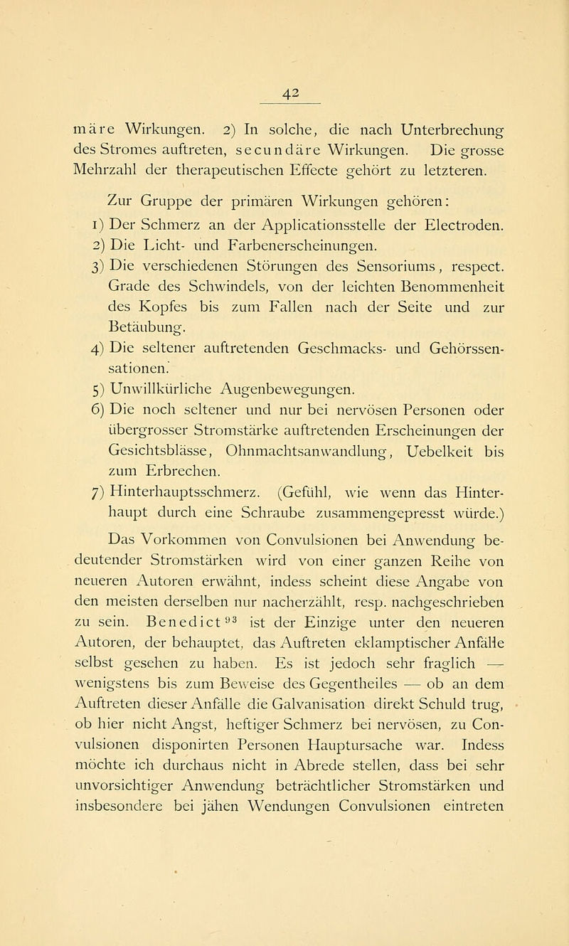 märe Wirkungen. 2) In solche, die nach Unterbrechung des Stromes auftreten, secundäre Wirkungen. Die grosse Mehrzahl der therapeutischen Effecte gehört zu letzteren. Zur Gruppe der primären Wirkungen gehören: i) Der Schmerz an der Applicationsstelle der Electroden. 2) Die Licht- und Farbenerscheinungen. 3) Die verschiedenen Störungen des Sensoriums, respect. Grade des Schwindels, von der leichten Benommenheit des Kopfes bis zum Fallen nach der Seite und zur Betäubung. 4) Die seltener auftretenden Geschmacks- und Gehörssen- sationen. 5) Unwillki-irliche Augenbewegungen. 6) Die noch seltener und nur bei nervösen Personen oder übergrosser Stromstärke auftretenden Erscheinungen der Gesichtsblässe, Ohnmachtsanwandlung, Uebelkeit bis zum Erbrechen. 7) Hinterhauptsschmerz. (Gefühl, wie wenn das Hinter- haupt durch eine Schraube zusammengepresst würde.) Das Vorkommen von Convulsionen bei Anwendung be- deutender Stromstärken wird von einer ganzen Reihe von neueren Autoren erwähnt, indess scheint diese Angabe von den meisten derselben nur nacherzählt, resp. nachgeschrieben zu sein. Benedict^^ ist der Einzige imter den neueren Autoren, der behauptet, das Auftreten eklamptischer Anfälie selbst gesehen zu haben. Es ist jedoch sehr fraglich — wenigstens bis zum Beweise des Gegentheiles — ob an dem Auftreten dieser Anfälle die Galvanisation direkt Schuld trug, ob hier nicht Angst, heftiger Schmerz bei nervösen, zu Con- vulsionen disponirten Personen Hauptursache war. Indess möchte ich durchaus nicht in Abrede stellen, dass bei sehr unvorsichtiger Anwendung beträchtlicher Stromstärken und insbesondere bei jähen Wendungen Convulsionen eintreten