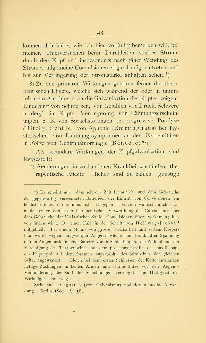 können. Ich habe, wie ich hier vorläufig bemerken will, bei meinen Thierversuchen beim Durchleiten starker Ströme durch den Kopf und insbesonders nach jäher Wendung des Stromes allgemeine Convulsionen sogar häufig eintreten und bis zur Verringerung der Stromstärke anhalten sehen.*) 8) Zu den primären Wirkungen gehören ferner die thera- peutischen Effecte, welche sich während der oder in unmit- telbarem Anschlüsse an die Galvanisation des Kopfes zeigen: Linderung von Schmerzen, von Gefühlen von Druck, Schwere u. dergl. im Kopfe, Verringerung von Lähmungserschein- ungen, z. B. von Sprachstörungen bei progressiver Poralyse (Hitzig, Schule), von Aphonie (Emminghaus) bei Hy- sterischen, von Lähmungssymptomen an den Extremitäten in Folge von Gehirnhämorrhagie (Benedict^''). Als secundäre Wirkungen der Kopfgalvanisation sind festgestellt: i) Aenderungen in vorhandenen Kranklieitszuständen, the- rapeutische Effecte. Hieher sind zu zählen: günstige *) Es scheint mir, dass seit der Zeit Remak's und dem Gebrauche der gegenwärtig verwendeten Batterieen der Eintritt von Convulsionen ein höchst seltenes Vorkommniss ist. Dagegen ist es sehr wahrscheinlich, dass in den ersten Zeiten der therapeutischen Verwerthung des Galvanismus, bei dem Gebrauche der Volta'schen Säule, Convulsionen öfters vorkamen; hie- von finden wir z. B. einen Fall in der Schrift von Hellwag-Jacobi''* mitgetheilt: Bei einem Manne von grosser Reizbarkeit und zartem Körper- bau wurde wegen langwieriger Augenschwäche und krankhafter Spannung in den Augenmuskeln eine Batterie von 6 Schichtungen, der Zinkpol auf der Vereinigung des Thränenbeines mit dem processus nasalis oss. maxill. sup. der Kupferpol auf dem foramen supraorbit. des Stirnbeines der gleichen Seite, angewendet. »Gleich bei dem ersten Schliessen der Kette entstanden heftige Zuckungen in beiden Armen und starke Blitze vor den Augen.« Verminderung der Zahl der Schichtungen verringerte die Heftigkeit der Wirkungen keineswegs. Siehe auch Augustin (vom Galvanismus und dessen medic. Anwen- dung. Berlin i8oi. S. 58).