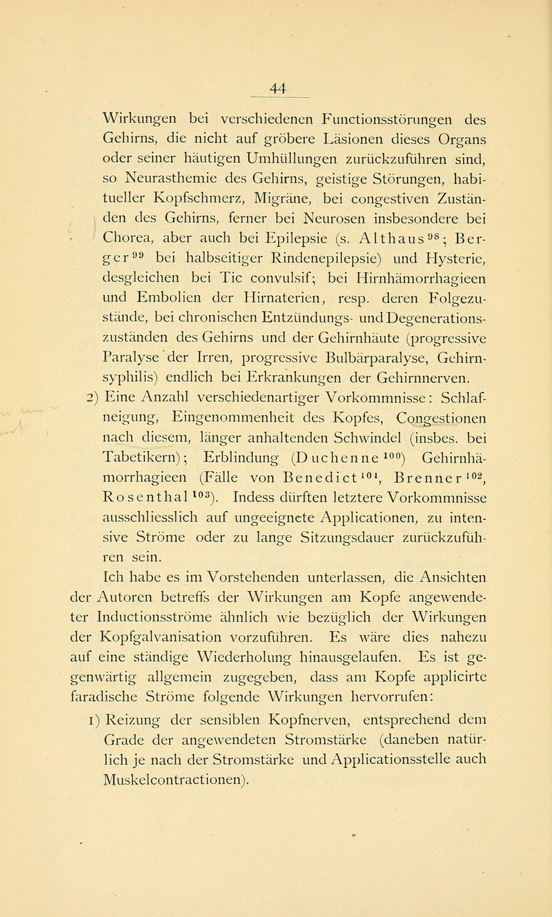 Wirkungen bei verschiedenen Functionsstörungen des Gehirns, die nicht auf gröbere Läsionen dieses Organs oder seiner häutigen Umhülkingen zurückzuführen sind, so Neurasthemie des Gehirns, geistige Störungen, habi- tueller Kopfschmerz, Migräne, bei congestiven Zustän- den des Gehirns, ferner bei Neurosen insbesondere bei Chorea, aber auch bei Epilepsie (s. Althaus^^; Ber- ger ^^ bei halbseitiger Rindenepilepsie) und Hysterie, desgleichen bei Tic convulsif; bei Hirnhämorrhagieen und Embolien der Hirnaterien, resp. deren Folgezu- stände, bei chronischen Entzündungs- und Degenerations- zuständen des Gehirns und der Gehirnhäute (progressive Paralyse der Irren, progressive Bulbärparalyse, Gehirn- syphilis) endlich bei Erkrankungen der Gehirnnerven. 2) Eine Anzahl verschiedenartiger Vorkommnisse: Schlaf- neigung, Eingenommenheit des Kopfes, Congestionen nach diesem, länger anhaltenden Schwindel (insbes. bei Tabetikern); Erblindung (D uc h e n n e ^^0^ Gehirnhä- morrhagieen (Fälle von Benedict'^*, Brenner'•'^j Rosenthal ^^s^ Indess dürften letztere Vorkommnisse ausschliesslich auf ungeeignete Applicationen, zu inten- sive Ströme oder zu lange Sitzungsdauer zurückzufüh- ren sein. Ich habe es im Vorstehenden unterlassen, die Ansichten der Autoren betreffs der Wirkungen am Kopfe angewende- ter Inductionsströme ähnlich wie bezüglich der Wirkungen der Kopfgalvanisation vorzuführen. Es wäre dies nahezu auf eine ständige Wiederholung hinausgelaufen. Es ist ge- genwärtig allgemein zugegeben, dass am Kopfe applicirte faradische Ströme folgende Wirkungen hervorrufen: i) Reizung der sensiblen Kopfnerven, entsprechend dem Grade der angewendeten Stromstärke (daneben natür- lich je nach der Stromstärke und Applicationsstelle auch Muskelcontractionen).