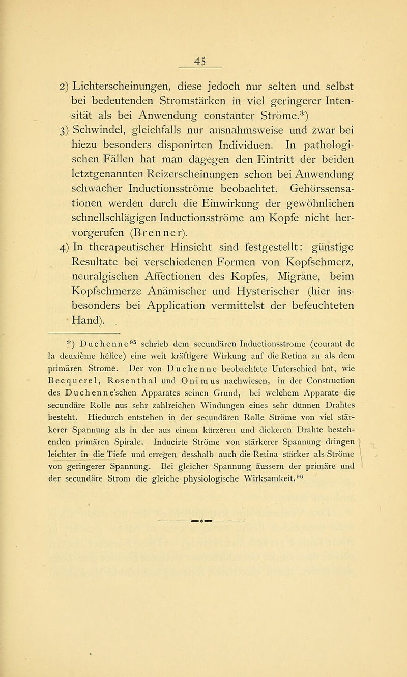 2) Lichterscheinungen, diese jedoch nur selten und selbst bei bedeutenden Stromstärken in viel geringerer Inten- sität als bei Anwendung constanter Ströme.*) 3) Schwindel, gleichfalls nur ausnahmsweise und zwar bei hiezu besonders disponirten Individuen. In pathologi- schen Fällen hat man dagegen den Eintritt der beiden letztgenannten Reizerscheinungen schon bei Anwendung schwacher Inductionsströme beobachtet. Gehörssensa- tionen werden durch die Einwirkung der gewöhnlichen schnellschlägigen Inductionsströme am Kopfe nicht her- vorgerufen (Brenner). 4) In therapeutischer Hinsicht sind festgestellt: günstige Resultate bei verschiedenen Formen von Kopfschmerz, neuralgischen Affectionen des Kopfes, Migräne, beim Kopfschmerze Anämischer und Hysterischer (hier ins- besonders bei Application vermittelst der befeuchteten Hand). *) Duchenne^^ schrieb dem secvmdären Inductionsströme (courant de la deuxifeme helice) eine weit kräftigere Wirkung auf die Retina zu als dem primären Strome. Der von Duchenne beobachtete Unterschied hat, wie Becquerel, Rosenthal und Onimus nachwiesen, in der Construction des Duchenne'schen Apparates seinen Grund, bei welchem Apparate die secundäre Rolle aus sehr zahlreichen Windungen eines sehr dünnen Drahtes besteht. Hiedurch entstehen in der secundären Rolle Ströme von viel stär- kerer Spannung als in der aus einem kürzeren und dickeren Drahte besteh- enden primären Spirale. Inducirte Ströme von stärkerer Spannung dringen leichter in die Tiefe und erregen desshalb auch die Retina stärker als Ströme von geringerer Spannung. Bei gleicher Spannung äussern der primäre und der secundäre Strom die gleiche- physiologische Wirksamkeit.^^