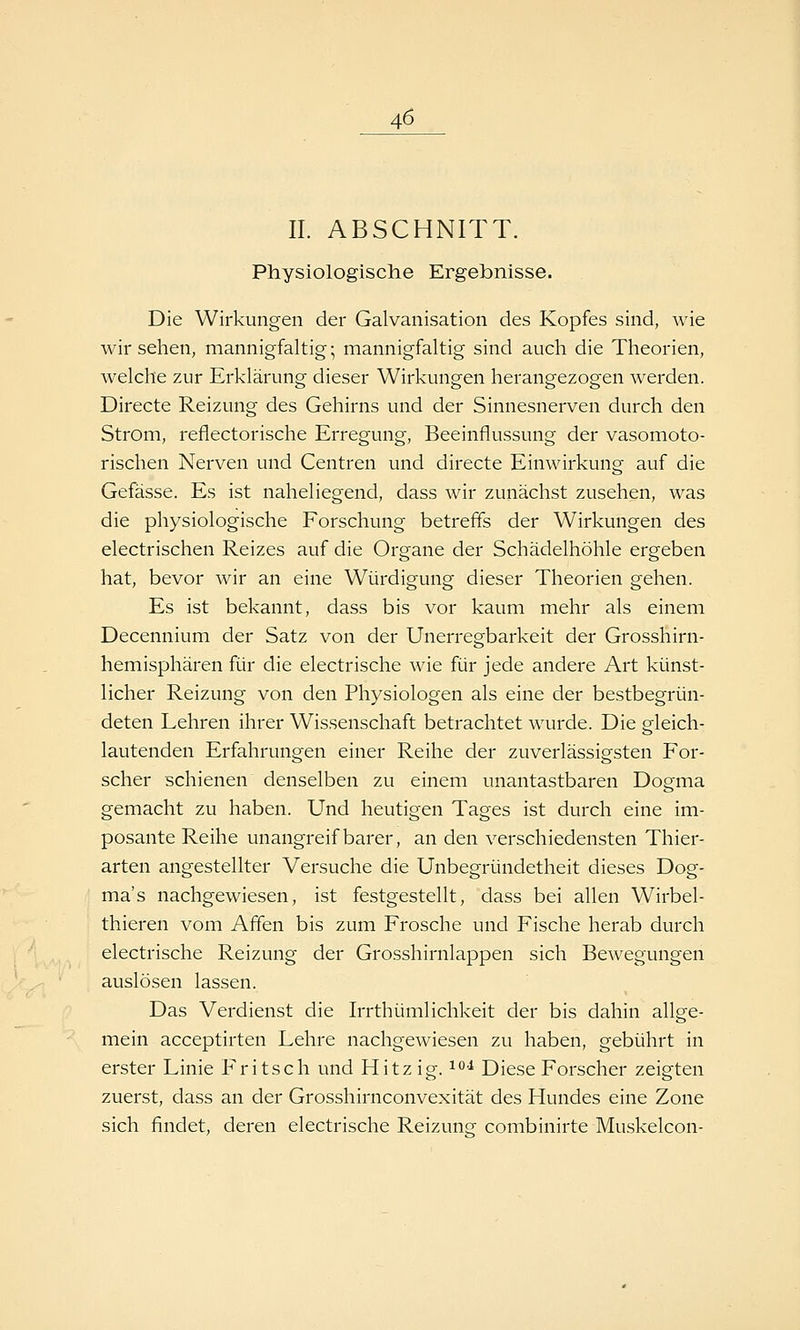 IL ABSCHNITT. Physiologische Ergebnisse. Die Wirkungen der Galvanisation des Kopfes sind, wie wir sehen, mannigfaltig; mannigfaltig sind auch die Theorien, welche zur Erklärung dieser Wirkungen herangezogen werden. Directe Reizung des Gehirns und der Sinnesnerven durch den Strom, reflectorische Erregung, Beeinflussung der vasomoto- rischen Nerven und Centren und directe Einwirkung auf die Gefässe. Es ist naheliegend, dass wir zunächst zusehen, was die physiologische Forschung betreffs der Wirkungen des electrischen Reizes auf die Organe der Schädelhöhle ergeben hat, bevor wir an eine Würdigung dieser Theorien gehen. Es ist bekannt, dass bis vor kaum mehr als einem Decennium der Satz von der Unerregbarkeit der Grosshirn- hemisphären für die electrische wie für jede andere Art künst- licher Reizung von den Physiologen als eine der bestbegrün- deten Lehren ihrer Wissenschaft betrachtet wurde. Die gleich- lautenden Erfahrungen einer Reihe der zuverlässigsten For- scher schienen denselben zu einem unantastbaren Dogma gemacht zu haben. Und heutigen Tages ist durch eine im- posante Reihe unangreifbarer, an den verschiedensten Thier- arten angestellter Versuche die Unbegründetheit dieses Dog- ma's nachgewiesen, ist festgestellt, dass bei allen Wirbel- thieren vom Affen bis zum Frosche und Fische herab durch electrische Reizung der Grosshirnlappen sich Bewegungen auslösen lassen. Das Verdienst die Irrthümlichkeit der bis dahin allge- mein acceptirten Lehre nachgewiesen zu haben, gebührt in erster Linie Fritsch und Hitzig, ^^i Diese Forscher zeigten zuerst, dass an der Grosshirnconvexität des Hundes eine Zone sich findet, deren electrische Reizung combinirte Muskelcon-
