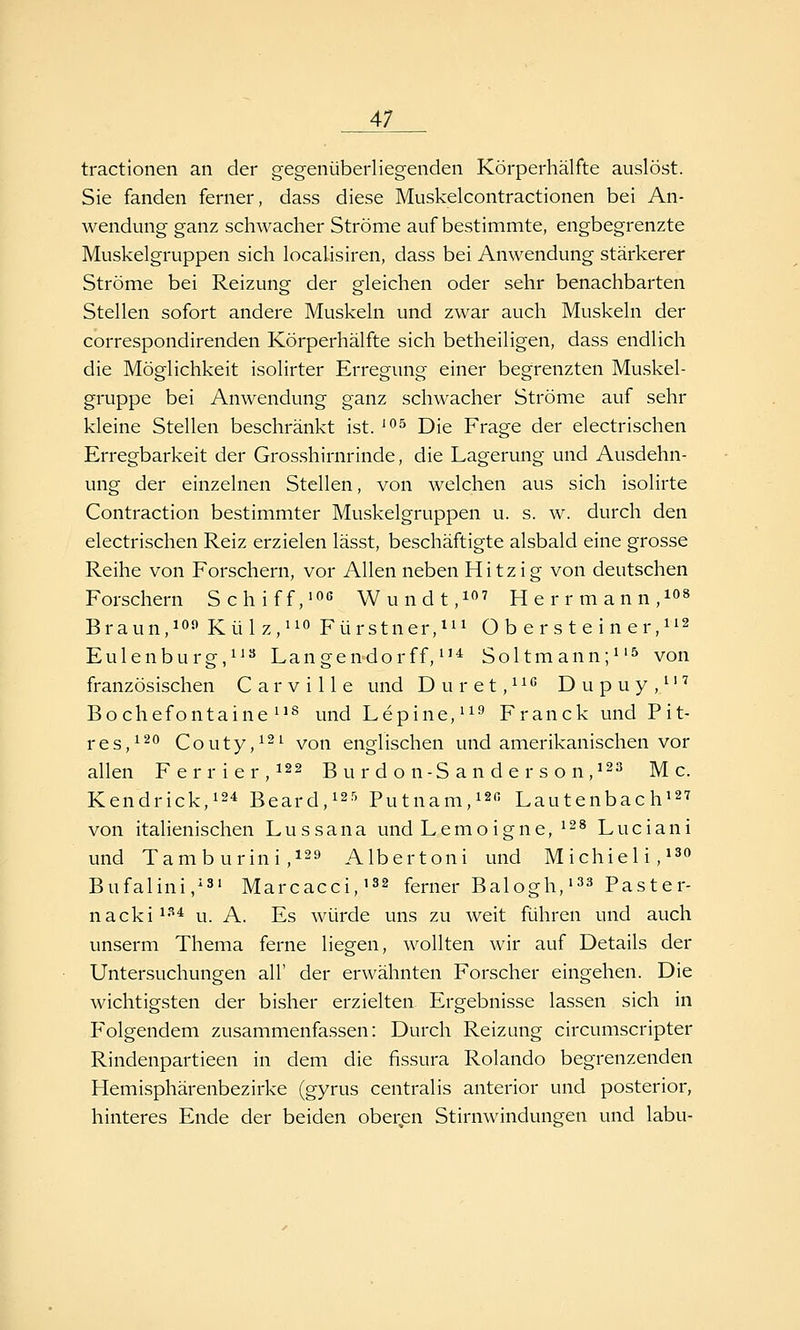 tractionen an der gegenüberliegenden Körperhälfte auslöst. Sie fanden ferner, dass diese Muskelcontractionen bei An- wendung ganz schwacher Ströme auf bestimmte, engbegrenzte Muskelgruppen sich locahsiren, dass bei Anwendung stärkerer Ströme bei Reizung der gleichen oder sehr benachbarten Stellen sofort andere Muskeln und zwar auch Muskeln der correspondirenden Körperhälfte sich betheiligen, dass endlich die Möglichkeit isolirter Erregung einer begrenzten Muskel- gruppe bei Anwendung ganz schwacher Ströme auf sehr kleine Stellen beschränkt ist. ^^ Die Frage der electrischen Erregbarkeit der Grosshirnrinde, die Lagerung und Ausdehn- ung der einzelnen Stellen, von welchen aus sich isolirte Contraction bestimmter Muskelgruppen u. s. w. durch den electrischen Reiz erzielen lässt, beschäftigte alsbald eine grosse Reihe von Forschern, vor Allen neben Hitzig von deutschen Forschern Schiff,'OG Wundt,!^ Herrmann,!«» Braun,1°^ Külz,^io Fürst n er,^^^ Ober steine r,ii2 Eulenburg,11« Langen-dorff, ^'^ Soltmann;i'^ von französischen C a r v i 11 e und D u r e t, ^ ^ D u p u y ,'' ^ Bochefontaine 1^ und hepine,^^^ Franck und Pit- res,i^*^ Couty,i2i von englischen und amerikanischen vor allen Ferrier,i22 Burdon-Sanderson,i^^ Mc. Kendrick,i24 Beard,i25 Putnam,i2ß Lautenbach' von italienischen Lussana und Lemoigne, ^^s Luciani und Tam b urini ,129 Albertoni und Michieli,*^« Bufalini,i3» Marcacci,i32 ferner Balogh,'^^ Paster- na cki^-'^'^ u. A. Es würde uns zu weit führen und auch unserm Thema ferne liegen, wollten wir auf Details der Untersuchungen all' der erwähnten Forscher eingehen. Die wichtigsten der bisher erzielten Ergebnisse lassen sich in Folgendem zusammenfassen: Durch Reizung circumscripter Rindenpartieen in dem die fissura Rolando begrenzenden Hemisphärenbezirke (gyrus centralis anterior und posterior, hinteres Ende der beiden oberen Stirnwindungen und labu-