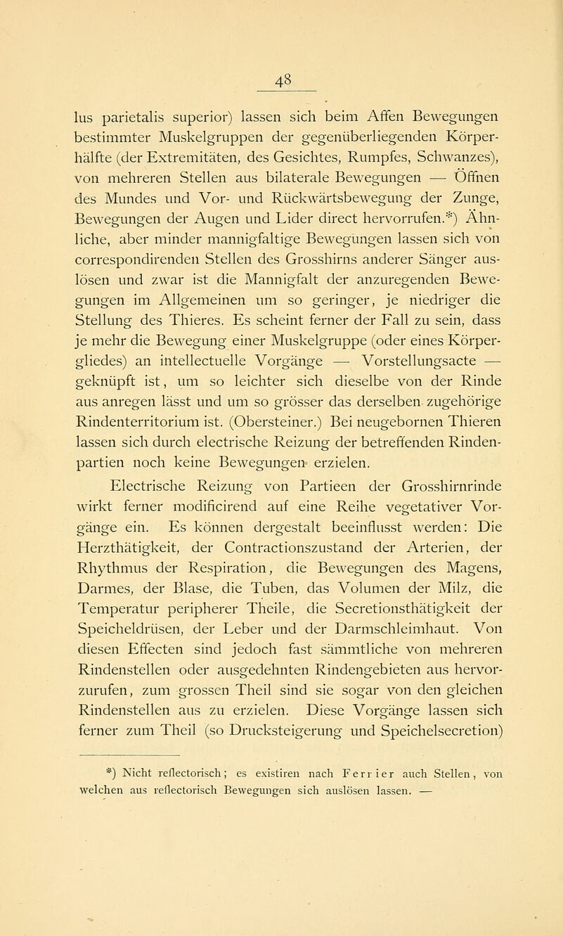 lus parietalis superior) lassen sich beim Affen Bewegungen bestimmter Muskelgruppen der gegenüberliegenden Körper- hälfte (der Extremitäten, des Gesichtes, Rumpfes, Schwanzes), von mehreren Stellen aus bilaterale Bev/egungen — Offnen des Mundes und Vor- und Rückwärtsbewegung der Zunge, Bewegungen der Augen und Lider direct hervorrufen.*) Ähn- liche, aber minder mannigfaltige Bewegungen lassen sich von correspondirenden Stellen des Grosshirns anderer Sänger aus- lösen und zwar ist die Mannigfalt der anzuregenden Bewe- gungen im Allgemeinen um so geringer, je niedriger die Stellung des Thieres. Es scheint ferner der Fall zu sein, dass je mehr die Bewegung einer Muskelgruppe (oder eines Körper- gliedes) an intellectuelle Vorgänge — Vorstellungsacte — geknüpft ist, um so leichter sich dieselbe von der Rinde aus anregen lässt und um so grösser das derselben zugehörige Rindenterritorium ist. (Obersteiner.) Bei neugebornen Thieren lassen sich durch electrische Reizung der betreffenden Rinden- partien noch keine Bewegungen- erzielen. Electrische Reizung von Partieen der Grosshirnrinde wirkt ferner modificirend auf eine Reihe vegetativer Vor- gänge ein. Es können dergestalt beeinflusst werden: Die Herzthätigkeit, der Contractionszustand der Arterien, der Rhythmus der Respiration, die Bewegungen des Magens, Darmes, der Blase, die Tuben, das Volumen der Milz, die Temperatur peripherer Theile, die Secretionsthätigkeit der Speicheldrüsen, der Leber und der Darmschleimhaut. Von diesen Effecten sind jedoch fast sämmtliche von mehreren Rindenstellen oder ausgedehnten Rindengebieten aus hervor- zurufen, zum grossen Theil sind sie sogar von den gleichen Rindenstellen aus zu erzielen. Diese Vorgänge lassen sich ferner zum Theil (so Drucksteigerung und Speichelsecretion) *) Nicht reflectorisch; es existiren nach Ferrier auch Stellen, von welchen aus reflectorisch Bewegungen sich auslösen lassen. —