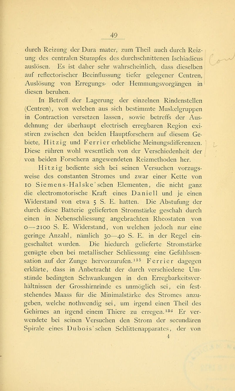 durch Reizung der Dura mater, zum Theil auch durch Reiz- ung des centralen Stumpfes des durchschnittenen Ischiadicus auslösen. Es ist daher sehr wahrscheinlich, dass dieselben auf reflectorischer Beeinflussung tiefer gelegener Centren, Auslösung von Erregungs- oder Hemmungsvorgängen in diesen beruhen. In Betreff der Lagerung der einzelnen Rindenstellen (Centren), von welchen aus sich bestimmte Muskelgruppen in Contraction versetzen lassen, sowie betreffs der Aus- dehnung der überhaupt electrisch erregbaren Region exi- stiren zwischen den beiden Hauptforschern auf diesem Ge- biete, Hitzig und Ferrier erhebliche Meinungsdififerenzen. Diese rühren wohl wesentlich von der Verschiedenheit der von beiden Forschern angewendeten Reizmethoden her. Hitzig bediente sich bei seinen Versuchen vorzugs- weise des Constanten Stromes und zwar einer Kette von lo Siemens-Halske' sehen Elementen, die nicht ganz die electromotorische Kraft eines Daniell und je einen Widerstand von etwa 5 S. E. hatten. Die Abstufung der durch diese Batterie gelieferten Stromstärke geschah durch einen in Nebenschliessung angebrachten Rheostaten von O—2100 S. E. Widerstand, von Avelchen jedoch nur eine geringe Anzahl, nämlich 30—40 S. E. in der Regel ein- geschaltet wurden. Die hiedurch gelieferte Stromstärke genügte eben bei metallischer Schliessung eine Gefühlssen- sation auf der Zunge hervorzurufen.^^^ Ferrier dagegen erklärte, dass in Anbetracht der durch verschiedene Um- stände bedingten Schwankungen in den Erregbarkeitsver- hältnissen der Grosshirnrinde es unmöglich sei, ein fest- stehendes Maass für die Minimalstärke des Stromes anzu- geben, welche nothwendig sei, um irgend einen Theil des Gehirnes an irgend einem Thiere zu erregen, ^^g j7y ver- wendete bei seinen Versuchen den Strom der secundären Spirale eines Dubois'sehen Schlittenapparates, der von 4