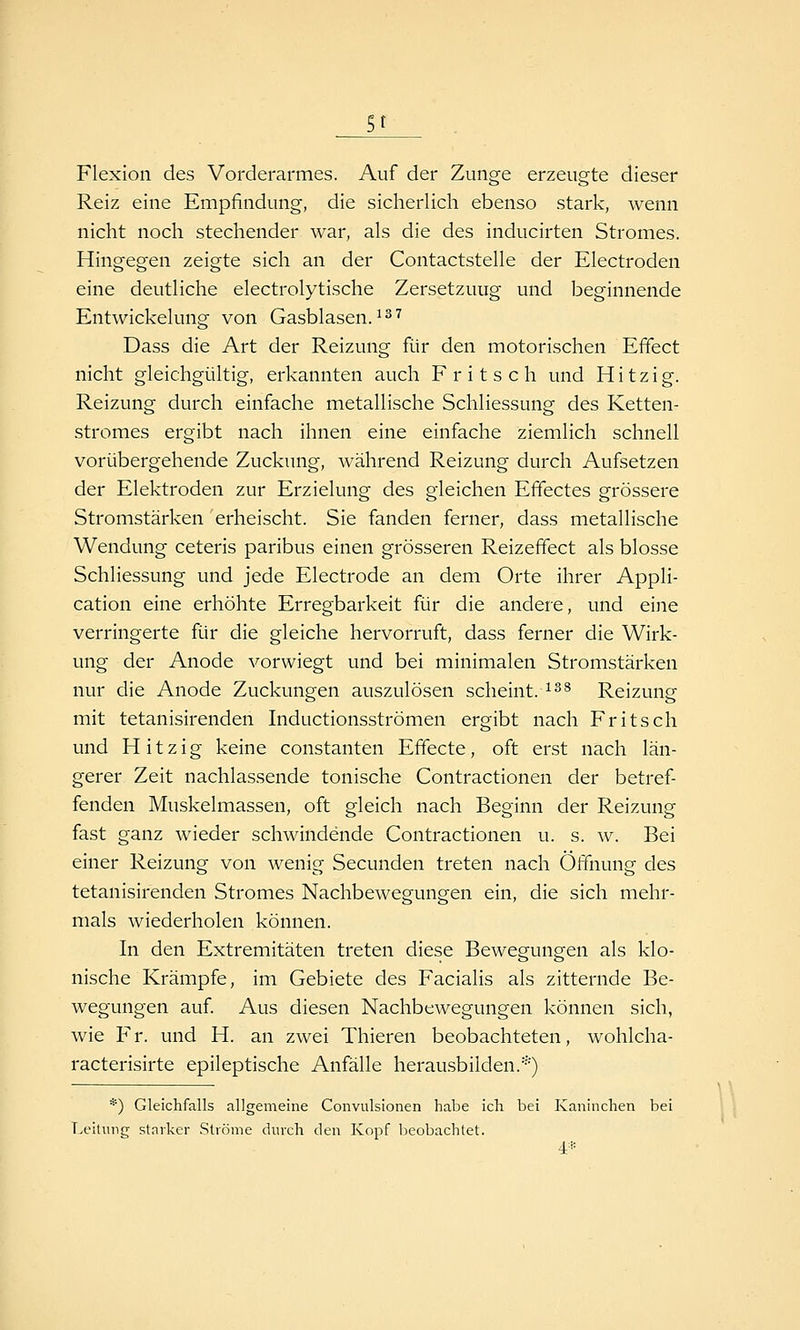 gt . Flexion des Vorderarmes. Auf der Zunge erzeugte dieser Reiz eine Empfindung, die sicherlich ebenso stark, wenn nicht noch stechender war, als die des inducirten Stromes. Hingegen zeigte sich an der Contactstelle der Electroden eine deutliche electrolytische Zersetzung und beginnende Entwickelung von Gasblasen. ^^'^ Dass die Art der Reizung für den motorischen Effect nicht gleichgültig, erkannten auch Fritsch und Hitzig. Reizung durch einfache metallische Schliessung des Ketten- stromes ergibt nach ihnen eine einfache ziemlich schnell vorübergehende Zuckung, während Reizung durch Aufsetzen der Elektroden zur Erzielung des gleichen Effectes grössere Stromstärken erheischt. Sie fanden ferner, dass metallische Wendung ceteris paribus einen grösseren Reizefifect als blosse Schliessung und jede Electrode an dem Orte ihrer Appli- cation eine erhöhte Erregbarkeit für die andere, und eine verringerte für die gleiche hervorruft, dass ferner die Wirk- ung der Anode vorwiegt und bei minimalen Stromstärken nur die Anode Zuckungen auszulösen scheint.^^^ Reizung mit tetanisirenden Inductionsströmen ergibt nach Fritsch und Hitzig keine constanten Effecte, oft erst nach län- gerer Zeit nachlassende tonische Contractionen der betref- fenden Muskelmassen, oft gleich nach Beginn der Reizung fast ganz wieder schwindende Contractionen u. s. w. Bei einer Reizung von wenig Secunden treten nach Öffnung des tetanisirenden Stromes Nachbewegungen ein, die sich mehr- mals wiederholen können. In den Extremitäten treten diese Bewegungen als klo- nische Krämpfe, im Gebiete des Facialis als zitternde Be- wegungen auf Aus diesen Nachbewegungen können sich, wie Fr. und H. an zwei Thieren beobachteten, wohlcha- racterisirte epileptische Anfälle herausbilden.*) •'•'■) Gleichfalls allgemeine Convulsionen habe ich bei Kaninchen bei Leilnng starker Ströme durch den Kopf lieobachtet. 4*