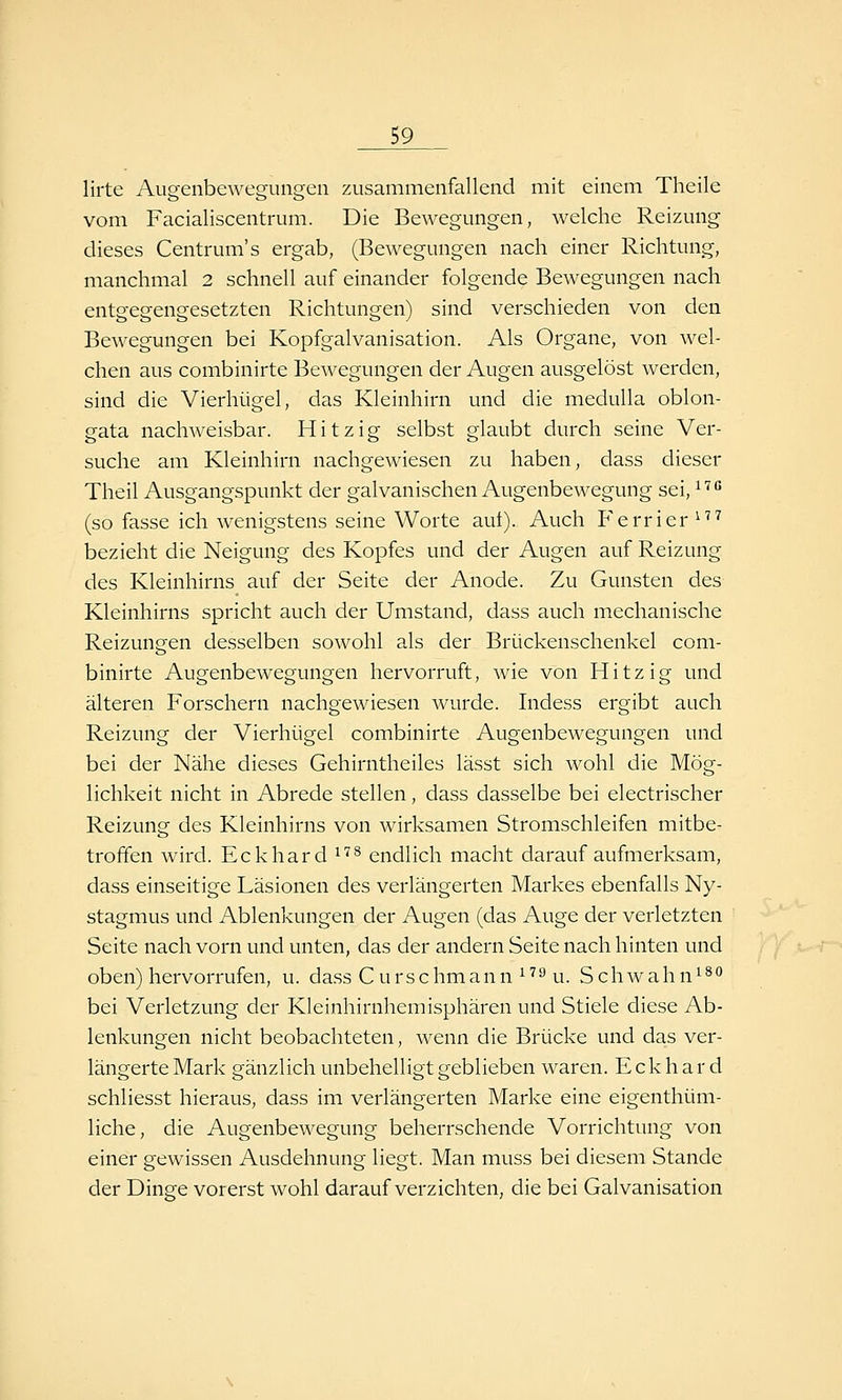 lirte Augenbewegungen zusammenfallend mit einem Theile vom Facialiscentrum. Die Bewegungen, welche Reizung dieses Centrum's ergab, (Bewegungen nach einer Richtung, manchmal 2 schnell auf einander folgende Bewegungen nach entgegengesetzten Richtungen) sind verschieden von den Bewegungen bei Kopfgalvanisation. Als Organe, von wel- chen aus combinirte Bewegungen der Augen ausgelöst werden, sind die Vierhügel, das Kleinhirn und die medulla oblon- gata nachweisbar. Hitzig selbst glaubt durch seine Ver- suche am Kleinhirn nachgewiesen zu haben, dass dieser Theil Ausgangspunkt der galvanischen Augenbewegung sei, ^'^ (so fasse ich wenigstens seine Worte aut). Auch Ferrier ^''^ bezieht die Neigung des Kopfes und der Augen auf Reizung des Kleinhirns auf der Seite der Anode. Zu Gunsten des Kleinhirns spricht auch der Umstand, dass auch mechanische Reizungen desselben sowohl als der Brückenschenkel com- binirte Augenbewegungen hervorruft, wie von Hitzig und älteren Forschern nachgewiesen wurde. Indess ergibt auch Reizung der Vierhügel combinirte Augenbewegungen und bei der Nähe dieses Gehirntheiles lässt sich wohl die Mög- lichkeit nicht in Abrede stellen, dass dasselbe bei electrischer Reizung des Kleinhirns von wirksamen Stromschleifen mitbe- troffen wird. Eckhard ^'^^ endlich macht darauf aufmerksam, dass einseitige Läsionen des verlängerten Markes ebenfalls Ny- stagmus und Ablenkungen der Augen (das Auge der verletzten Seite nach vorn und unten, das der andern Seite nach hinten und oben) hervorrufen, u. dass Curschmann ^^^ u. Schwahn^^'^ bei Verletzung der Kleinhirnhemisphären und Stiele diese Ab- lenkungen nicht beobachteten, wenn die Brücke und das ver- längerte Mark gänzlich unbehelligt geblieben waren. Eckhard schliesst hieraus, dass im verlängerten Marke eine eigenthüm- liche, die Augenbewegung beherrschende Vorrichtung von einer gewissen Ausdehnung liegt. Man muss bei diesem Stande der Dinge vorerst wohl darauf verzichten, die bei Galvanisation