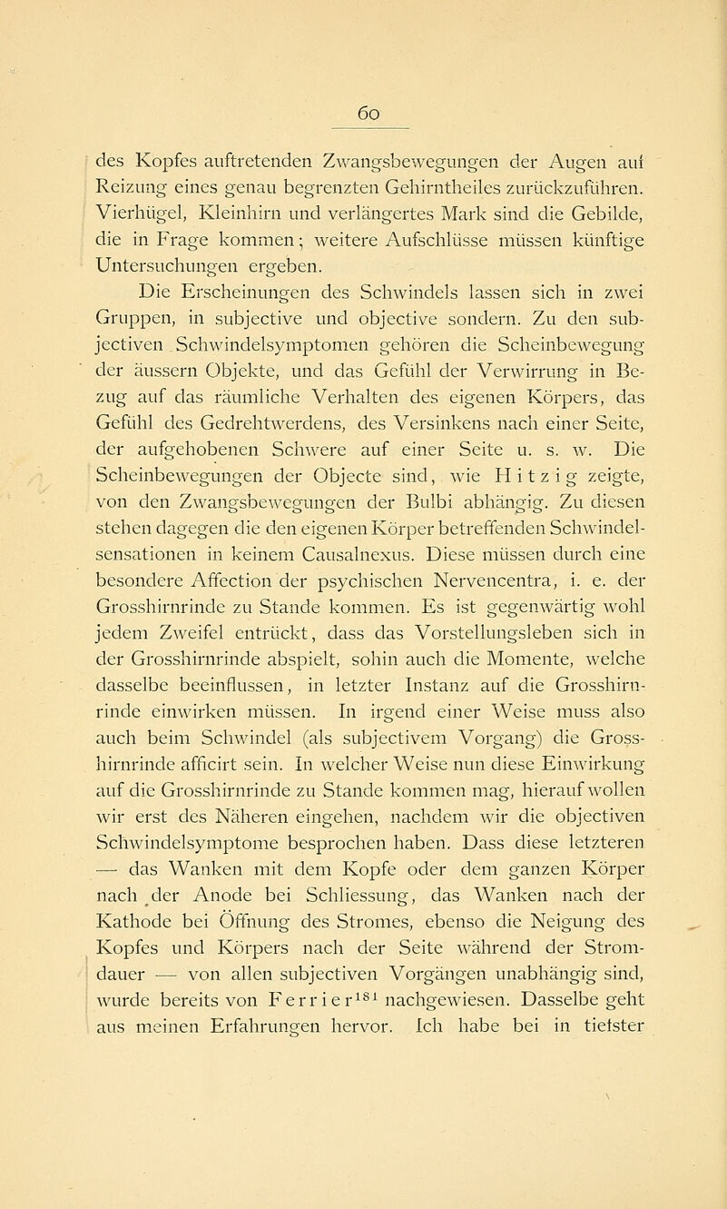 des Kopfes auftretenden Zwangsbewegungen der Augen auf Reizung eines genau begrenzten Gehirntheiles zurückzuführen. Vierhügel, Kleinhirn und verlängertes Mark sind die Gebilde, die in Frage kommen ] weitere Aufschlüsse müssen künftige Untersuchungen ergeben. Die Erscheinungen des Schwindels lassen sich in zwei Gruppen, in subjective und objective sondern. Zu den sub- jectiven Schwindelsymptomen gehören die Scheinbewegung der äussern Objekte, und das Gefühl der Verwirrung in Be- zug auf das räumliche Verhalten des eigenen Körpers, das Gefühl des Gedrehtwerdens, des Versinkens nach einer Seite, der aufgehobenen Schwere auf einer Seite u. s. w. Die Scheinbewegungen der Objecte sind, wie Hitzig zeigte, von den Zwangsbewegungen der Bulbi abhängig. Zu diesen stehen dagegen die den eigenen Körper betreffenden Schwindel- sensationen in keinem Causalnexus. Diese müssen durch eine besondere Affection der psychischen Nervencentra, i. e. der Grosshirnrinde zu Stande kommen. Es ist gegenwärtig Avohl jedem Zweifel entrückt, dass das Vorstellungsleben sich in der Grosshirnrinde abspielt, sohin auch die Momente, welche dasselbe beeinflussen, in letzter Instanz auf die Grosshirn- rinde einwirken müssen. In irgend einer Weise muss also auch beim Schwindel (als subjectivem Vorgang) die Gross- hirnrinde afficirt sein. In welcher Weise nun diese Einwirkung auf die Grosshirnrinde zu Stande kommen mag, hierauf wollen wir erst des Näheren eingehen, nachdem wir die objectiven Schwindelsymptome besprochen haben. Dass diese letzteren •—■ das Wanken mit dem Kopfe oder dem ganzen Körper nach der Anode bei Schliessung, das Wanken nach der Kathode bei Öffnung des Stromes, ebenso die Neigung des Kopfes und Körpers nach der Seite während der Strom- dauer — von allen subjectiven Vorgängen unabhängig sind, wurde bereits von Ferrier^^^ nachgewiesen. Dasselbegeht aus meinen Erfahrungen hervor. Ich habe bei in tietster