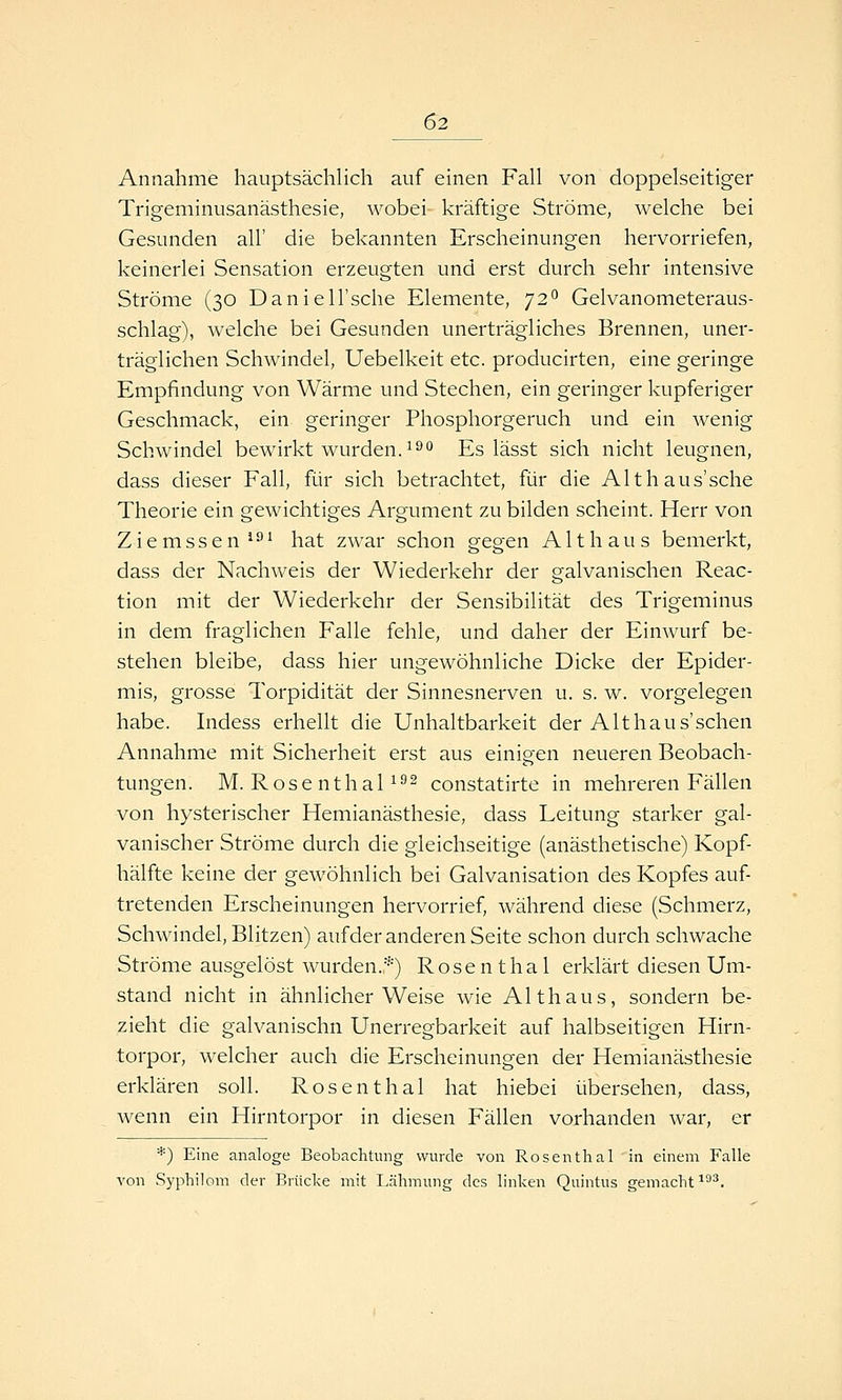 Annahme hauptsächlich auf einen Fall von doppelseitiger Trigeminusanästhesie, wobei- kräftige Ströme, welche bei Gesunden all' die bekannten Erscheinungen hervorriefen, keinerlei Sensation erzeugten und erst durch sehr intensive Ströme (30 Daniell'sche Elemente, 72° Gelvanometeraus- schlag), welche bei Gesunden unerträgliches Brennen, uner- träglichen Schwindel, Uebelkeit etc. producirten, eine geringe Empfindung von Wärme und Stechen, ein geringer kupferiger Geschmack, ein geringer Phosphorgeruch und ein wenig Schwindel bewirkt wurden, i^'* Es lässt sich nicht leugnen, dass dieser Fall, für sich betrachtet, für die Althaus'sche Theorie ein gewichtiges Argument zu bilden scheint. Herr von Ziemssen ^^^ hat zwar schon gegen A11h aus bemerkt, dass der Nachweis der Wiederkehr der galvanischen Reac- tion mit der Wiederkehr der Sensibilität des Trigeminus in dem fraglichen Falle fehle, und daher der Einwurf be- stehen bleibe, dass hier ungewöhnliche Dicke der Epider- mis, grosse Torpidität der Sinnesnerven u. s. w. vorgelegen habe. Indess erhellt die Unhaltbarkeit der Alt haus'sehen Annahme mit Sicherheit erst aus einigen neueren Beobach- tungen. M. RosenthaP^^ constatirte in mehreren Fällen von hysterischer Hemianästhesie, dass Leitung starker gal- vanischer Ströme durch die gleichseitige (anästhetische) Kopf- hälfte keine der gewöhnlich bei Galvanisation des Kopfes auf- tretenden Erscheinungen hervorrief, während diese (Schmerz, Schwindel, Blitzen) aufder anderen Seite schon durch schwache Ströme ausgelöst wurden.*) Rosen thal erklärt diesen Um- stand nicht in ähnlicher Weise wie Althaus, sondern be- zieht die galvanischn Unerregbarkeit auf halbseitigen Hirn- torpor, welcher auch die Erscheinungen der Hemianästhesie erklären soll. Rosenthal hat hiebei übersehen, dass, wenn ein Hirntorpor in diesen Fällen vorhanden war, er *) Eine analoge Beobachtung wurde von Rosenthal in einem Falle von Syphiloni der Brücke mit Lähmung des linken Quintus gemacht ^3*.